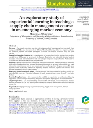 An exploratory study of
experiential learning in teaching a
supply chain management course
in an emerging market economy
Minwir M. Al-Shammari
Department of Management and Marketing, College of Business Administration,
University of Bahrain, Sakhir, Bahrain
Abstract
Purpose – The study is exploratory and aims to investigate students’ learning experience in a supply chain
management (SCM) course at a university in Bahrain. The selected learning skills were cognitive, affective
and interactive, whereas the adopted pedagogical tools were case analysis, evaluative essay and game
exercise.
Design/methodology/approach – A questionnaire survey was distributed to undergraduate students
enrolled in an SCM course at a university in Bahrain. Descriptive and inferential statistical analysis
techniques were used. Inferential analysis tests were principal component analysis, Kruskal–Wallis analysis
of variance and Dunn’s post hoc pairwise comparison test.
Findings – Results are inconclusive but revealed signiﬁcant differences in students’ perceptions of learning
skills among the adopted teaching methods. Signiﬁcant differences in the perceived learning skills were found
between the evaluative essay and the case analysis and between the report and the game exercise. The game
exercise was the most useful technique in improving students’ interactive, cognitive and affective skills,
followed by case analysis and evaluative essay.
Research limitations/implications – As the sample of this study consisted of students enrolled in a
particular SCM course at a University in Bahrain, the small sample size may restrict the study’s conclusive
ﬁndings.
Practical implications – It is recommended to establish an experiential or problem-based learning
support unit to assist faculty in the planning, design and development of pedagogical and assessment tools.
Originality/value – The research ﬁndings are expected to help design, assess and enhance students’
learning experience in SCM and other business courses that adopt a process-based experiential learning
perspective.
Keywords Emerging economy, Experiential learning, Supply chain management, Bahrain,
Pedagogical tools
Paper type Research paper
Introduction
A supply chain (SC) is a system of organizations involved in moving a product or service
from supplier to the end customer. In today’s globalized markets and turbulent
environments, competition is no longer among ﬁrms but among supply chains (Adida and
Demiguel, 2011). Decision-makers have recognized the importance of effective supply chain
management (SCM) to achieve superior performance (van Hoek and Wagner, 2011; Leon and
Uddin, 2016). To face turbulent business environments, ﬁrms need to work together to take
advantage of their distinctive core competencies and achieve a sustainable competitive
advantage (Fawcett et al., 2007; Mumtaz et al., 2018).
Teaching a
supply chain
management
course
Received 9 September 2020
Revised 22 November 2020
15 January 2021
18 January 2021
Accepted 25 January 2021
Journal of International Education
in Business
© EmeraldPublishingLimited
2046-469X
DOI 10.1108/JIEB-09-2020-0074
The current issue and full text archive of this journal is available on Emerald Insight at:
https://www.emerald.com/insight/2046-469X.htm
 