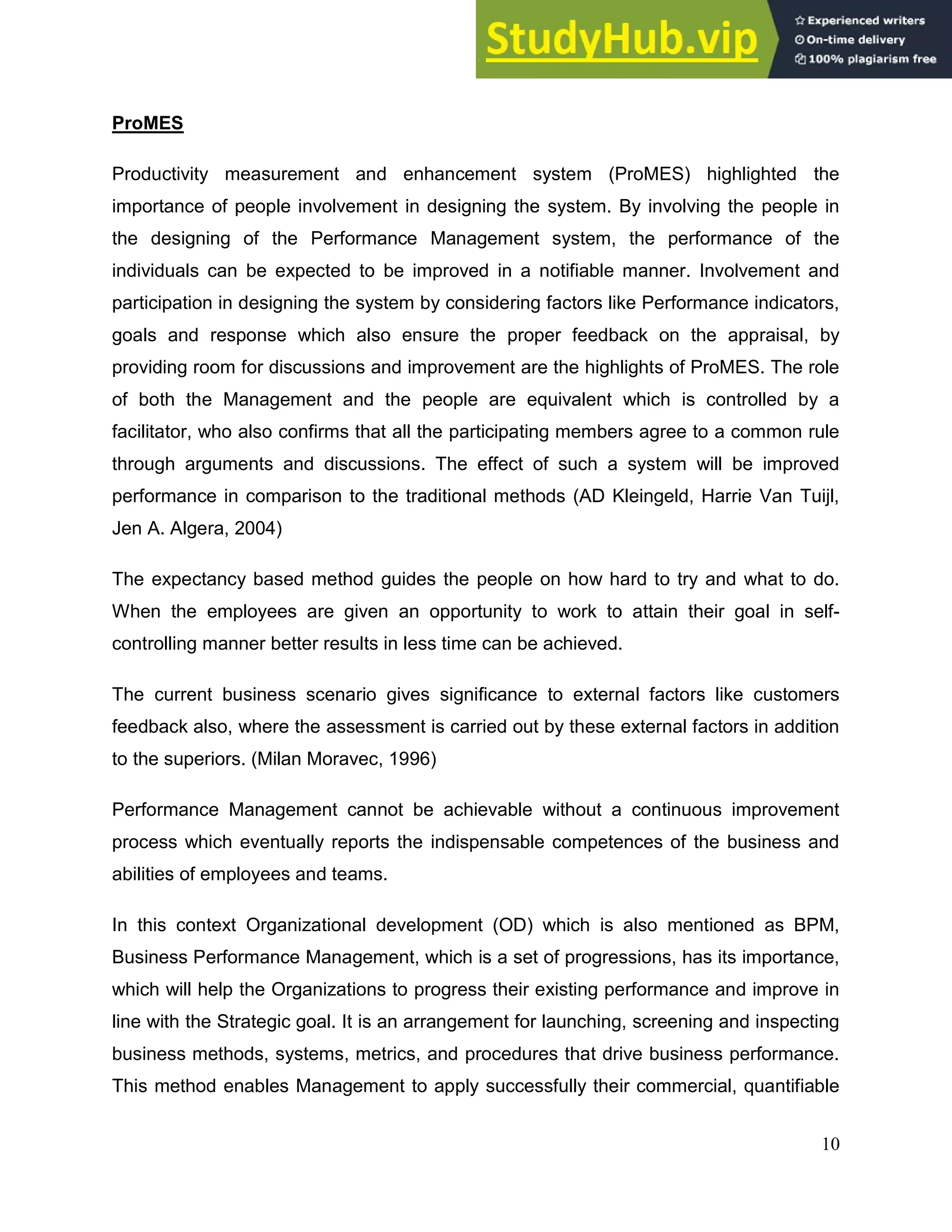 10
ProMES
Productivity measurement and enhancement system (ProMES) highlighted the
importance of people involvement in designing the system. By involving the people in
the designing of the Performance Management system, the performance of the
individuals can be expected to be improved in a notifiable manner. Involvement and
participation in designing the system by considering factors like Performance indicators,
goals and response which also ensure the proper feedback on the appraisal, by
providing room for discussions and improvement are the highlights of ProMES. The role
of both the Management and the people are equivalent which is controlled by a
facilitator, who also confirms that all the participating members agree to a common rule
through arguments and discussions. The effect of such a system will be improved
performance in comparison to the traditional methods (AD Kleingeld, Harrie Van Tuijl,
Jen A. Algera, 2004)
The expectancy based method guides the people on how hard to try and what to do.
When the employees are given an opportunity to work to attain their goal in self-
controlling manner better results in less time can be achieved.
The current business scenario gives significance to external factors like customers
feedback also, where the assessment is carried out by these external factors in addition
to the superiors. (Milan Moravec, 1996)
Performance Management cannot be achievable without a continuous improvement
process which eventually reports the indispensable competences of the business and
abilities of employees and teams.
In this context Organizational development (OD) which is also mentioned as BPM,
Business Performance Management, which is a set of progressions, has its importance,
which will help the Organizations to progress their existing performance and improve in
line with the Strategic goal. It is an arrangement for launching, screening and inspecting
business methods, systems, metrics, and procedures that drive business performance.
This method enables Management to apply successfully their commercial, quantifiable
 
