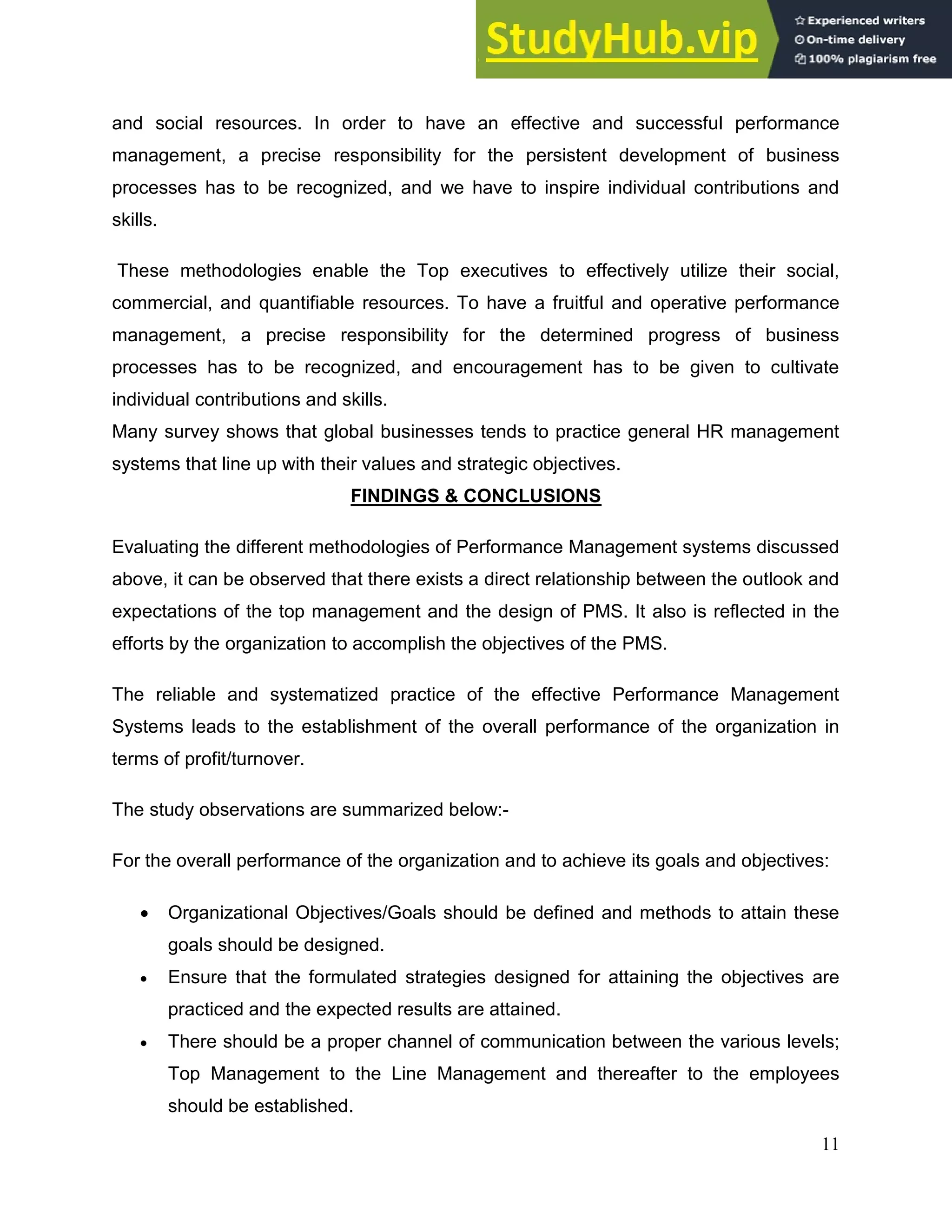 11
and social resources. In order to have an effective and successful performance
management, a precise responsibility for the persistent development of business
processes has to be recognized, and we have to inspire individual contributions and
skills.
These methodologies enable the Top executives to effectively utilize their social,
commercial, and quantifiable resources. To have a fruitful and operative performance
management, a precise responsibility for the determined progress of business
processes has to be recognized, and encouragement has to be given to cultivate
individual contributions and skills.
Many survey shows that global businesses tends to practice general HR management
systems that line up with their values and strategic objectives.
FINDINGS & CONCLUSIONS
Evaluating the different methodologies of Performance Management systems discussed
above, it can be observed that there exists a direct relationship between the outlook and
expectations of the top management and the design of PMS. It also is reflected in the
efforts by the organization to accomplish the objectives of the PMS.
The reliable and systematized practice of the effective Performance Management
Systems leads to the establishment of the overall performance of the organization in
terms of profit/turnover.
The study observations are summarized below:-
For the overall performance of the organization and to achieve its goals and objectives:
 Organizational Objectives/Goals should be defined and methods to attain these
goals should be designed.
 Ensure that the formulated strategies designed for attaining the objectives are
practiced and the expected results are attained.
 There should be a proper channel of communication between the various levels;
Top Management to the Line Management and thereafter to the employees
should be established.
 