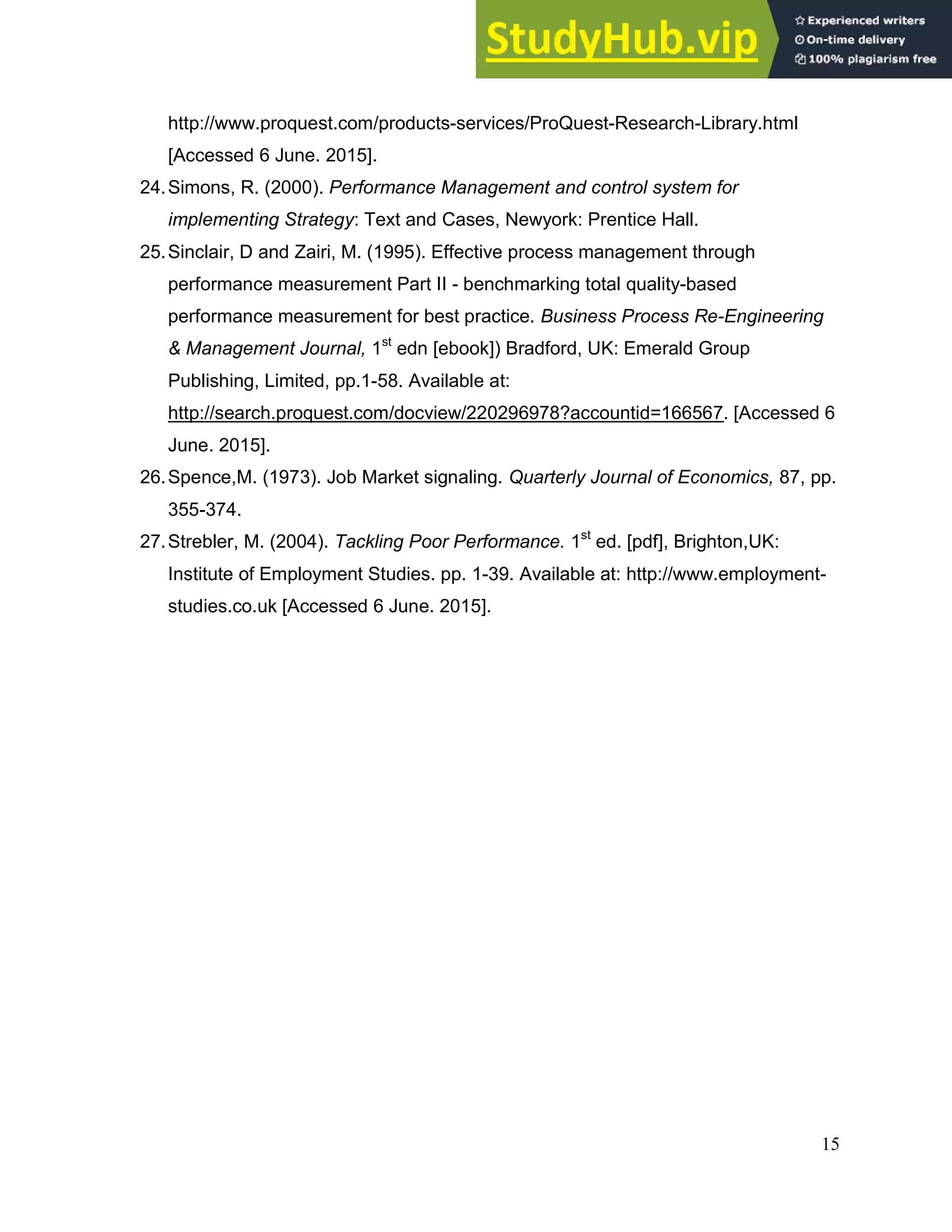 15
http://www.proquest.com/products-services/ProQuest-Research-Library.html
[Accessed 6 June. 2015].
24.Simons, R. (2000). Performance Management and control system for
implementing Strategy: Text and Cases, Newyork: Prentice Hall.
25.Sinclair, D and Zairi, M. (1995). Effective process management through
performance measurement Part II - benchmarking total quality-based
performance measurement for best practice. Business Process Re-Engineering
& Management Journal, 1st
edn [ebook]) Bradford, UK: Emerald Group
Publishing, Limited, pp.1-58. Available at:
http://search.proquest.com/docview/220296978?accountid=166567. [Accessed 6
June. 2015].
26.Spence,M. (1973). Job Market signaling. Quarterly Journal of Economics, 87, pp.
355-374.
27.Strebler, M. (2004). Tackling Poor Performance. 1st
ed. [pdf], Brighton,UK:
Institute of Employment Studies. pp. 1-39. Available at: http://www.employment-
studies.co.uk [Accessed 6 June. 2015].
 