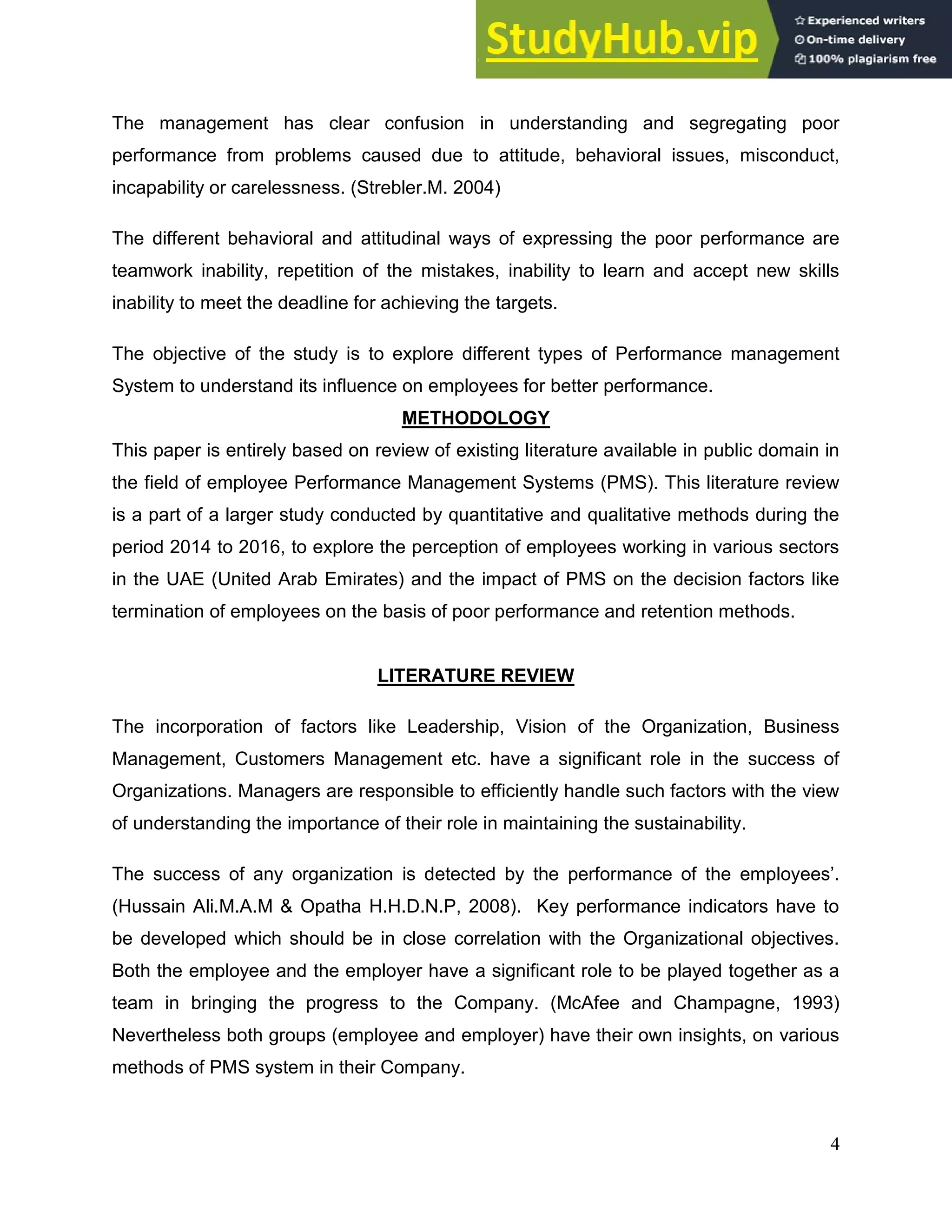 4
The management has clear confusion in understanding and segregating poor
performance from problems caused due to attitude, behavioral issues, misconduct,
incapability or carelessness. (Strebler.M. 2004)
The different behavioral and attitudinal ways of expressing the poor performance are
teamwork inability, repetition of the mistakes, inability to learn and accept new skills
inability to meet the deadline for achieving the targets.
The objective of the study is to explore different types of Performance management
System to understand its influence on employees for better performance.
METHODOLOGY
This paper is entirely based on review of existing literature available in public domain in
the field of employee Performance Management Systems (PMS). This literature review
is a part of a larger study conducted by quantitative and qualitative methods during the
period 2014 to 2016, to explore the perception of employees working in various sectors
in the UAE (United Arab Emirates) and the impact of PMS on the decision factors like
termination of employees on the basis of poor performance and retention methods.
LITERATURE REVIEW
The incorporation of factors like Leadership, Vision of the Organization, Business
Management, Customers Management etc. have a significant role in the success of
Organizations. Managers are responsible to efficiently handle such factors with the view
of understanding the importance of their role in maintaining the sustainability.
The success of any organization is detected by the performance of the employees’.
(Hussain Ali.M.A.M & Opatha H.H.D.N.P, 2008). Key performance indicators have to
be developed which should be in close correlation with the Organizational objectives.
Both the employee and the employer have a significant role to be played together as a
team in bringing the progress to the Company. (McAfee and Champagne, 1993)
Nevertheless both groups (employee and employer) have their own insights, on various
methods of PMS system in their Company.
 