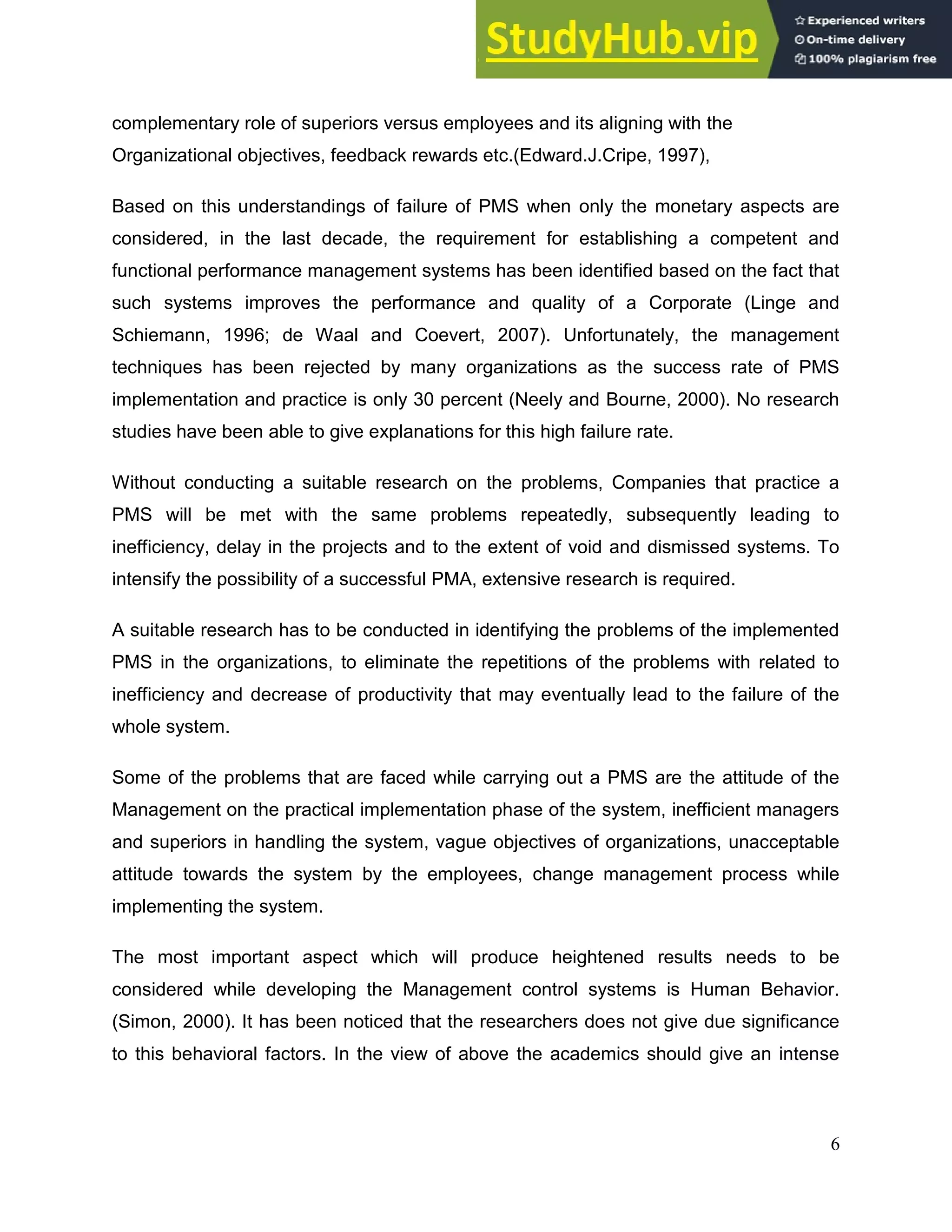 6
complementary role of superiors versus employees and its aligning with the
Organizational objectives, feedback rewards etc.(Edward.J.Cripe, 1997),
Based on this understandings of failure of PMS when only the monetary aspects are
considered, in the last decade, the requirement for establishing a competent and
functional performance management systems has been identified based on the fact that
such systems improves the performance and quality of a Corporate (Linge and
Schiemann, 1996; de Waal and Coevert, 2007). Unfortunately, the management
techniques has been rejected by many organizations as the success rate of PMS
implementation and practice is only 30 percent (Neely and Bourne, 2000). No research
studies have been able to give explanations for this high failure rate.
Without conducting a suitable research on the problems, Companies that practice a
PMS will be met with the same problems repeatedly, subsequently leading to
inefficiency, delay in the projects and to the extent of void and dismissed systems. To
intensify the possibility of a successful PMA, extensive research is required.
A suitable research has to be conducted in identifying the problems of the implemented
PMS in the organizations, to eliminate the repetitions of the problems with related to
inefficiency and decrease of productivity that may eventually lead to the failure of the
whole system.
Some of the problems that are faced while carrying out a PMS are the attitude of the
Management on the practical implementation phase of the system, inefficient managers
and superiors in handling the system, vague objectives of organizations, unacceptable
attitude towards the system by the employees, change management process while
implementing the system.
The most important aspect which will produce heightened results needs to be
considered while developing the Management control systems is Human Behavior.
(Simon, 2000). It has been noticed that the researchers does not give due significance
to this behavioral factors. In the view of above the academics should give an intense
 