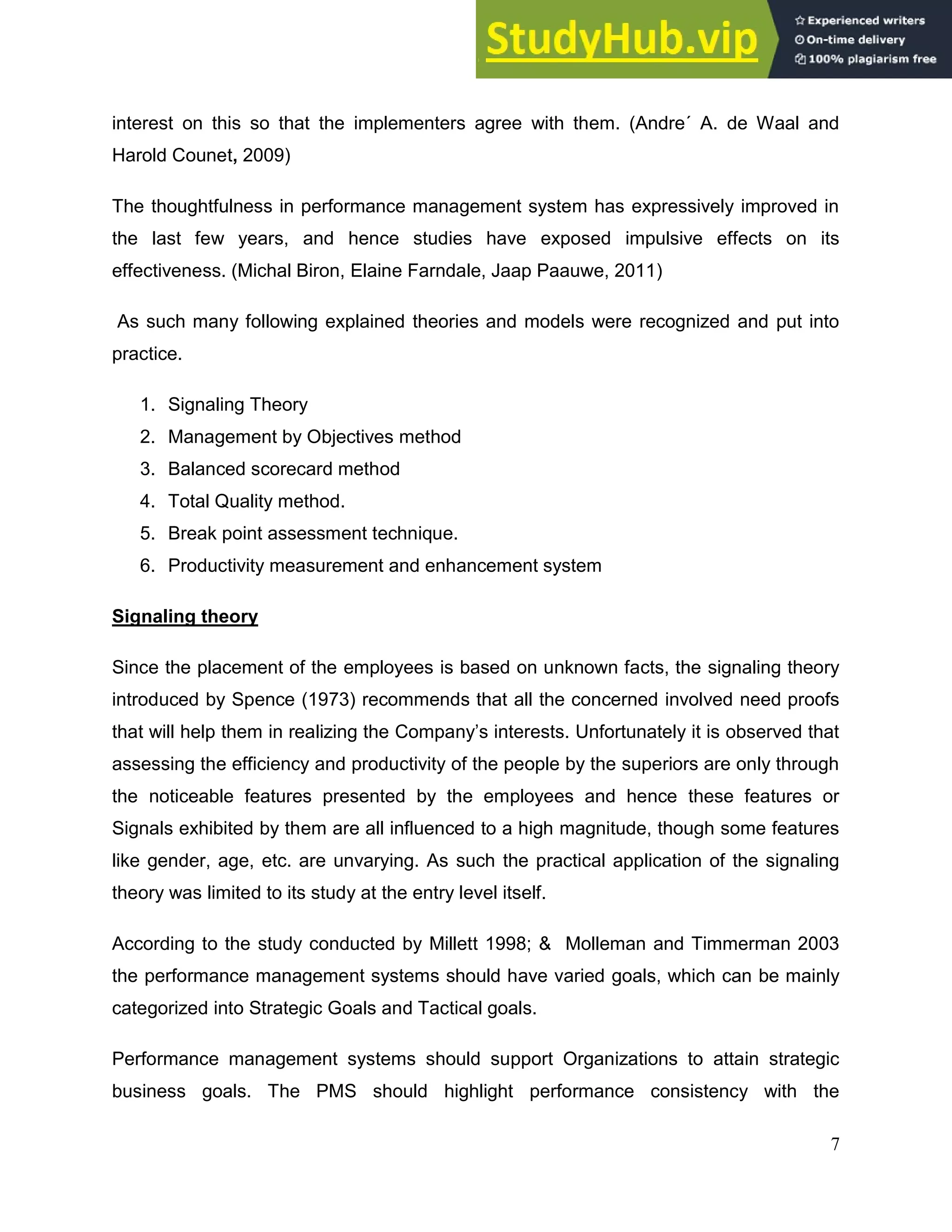 7
interest on this so that the implementers agree with them. (Andre´ A. de Waal and
Harold Counet, 2009)
The thoughtfulness in performance management system has expressively improved in
the last few years, and hence studies have exposed impulsive effects on its
effectiveness. (Michal Biron, Elaine Farndale, Jaap Paauwe, 2011)
As such many following explained theories and models were recognized and put into
practice.
1. Signaling Theory
2. Management by Objectives method
3. Balanced scorecard method
4. Total Quality method.
5. Break point assessment technique.
6. Productivity measurement and enhancement system
Signaling theory
Since the placement of the employees is based on unknown facts, the signaling theory
introduced by Spence (1973) recommends that all the concerned involved need proofs
that will help them in realizing the Company’s interests. Unfortunately it is observed that
assessing the efficiency and productivity of the people by the superiors are only through
the noticeable features presented by the employees and hence these features or
Signals exhibited by them are all influenced to a high magnitude, though some features
like gender, age, etc. are unvarying. As such the practical application of the signaling
theory was limited to its study at the entry level itself.
According to the study conducted by Millett 1998; & Molleman and Timmerman 2003
the performance management systems should have varied goals, which can be mainly
categorized into Strategic Goals and Tactical goals.
Performance management systems should support Organizations to attain strategic
business goals. The PMS should highlight performance consistency with the
 