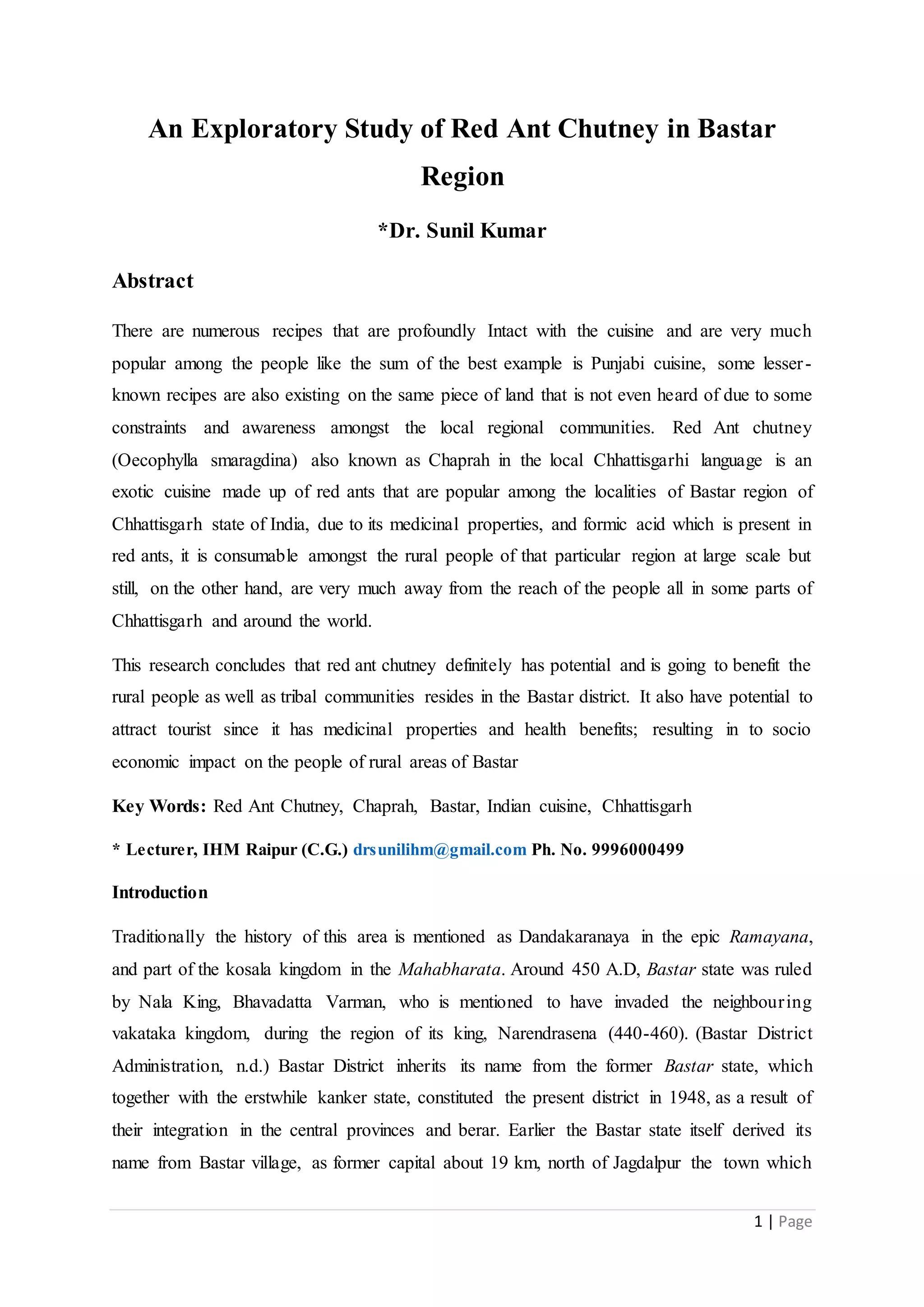 1 | Page
An Exploratory Study of Red Ant Chutney in Bastar
Region
*Dr. Sunil Kumar
Abstract
There are numerous recipes that are profoundly Intact with the cuisine and are very much
popular among the people like the sum of the best example is Punjabi cuisine, some lesser-
known recipes are also existing on the same piece of land that is not even heard of due to some
constraints and awareness amongst the local regional communities. Red Ant chutney
(Oecophylla smaragdina) also known as Chaprah in the local Chhattisgarhi language is an
exotic cuisine made up of red ants that are popular among the localities of Bastar region of
Chhattisgarh state of India, due to its medicinal properties, and formic acid which is present in
red ants, it is consumable amongst the rural people of that particular region at large scale but
still, on the other hand, are very much away from the reach of the people all in some parts of
Chhattisgarh and around the world.
This research concludes that red ant chutney definitely has potential and is going to benefit the
rural people as well as tribal communities resides in the Bastar district. It also have potential to
attract tourist since it has medicinal properties and health benefits; resulting in to socio
economic impact on the people of rural areas of Bastar
Key Words: Red Ant Chutney, Chaprah, Bastar, Indian cuisine, Chhattisgarh
* Lecturer, IHM Raipur (C.G.) drsunilihm@gmail.com Ph. No. 9996000499
Introduction
Traditionally the history of this area is mentioned as Dandakaranaya in the epic Ramayana,
and part of the kosala kingdom in the Mahabharata. Around 450 A.D, Bastar state was ruled
by Nala King, Bhavadatta Varman, who is mentioned to have invaded the neighbouring
vakataka kingdom, during the region of its king, Narendrasena (440-460). (Bastar District
Administration, n.d.) Bastar District inherits its name from the former Bastar state, which
together with the erstwhile kanker state, constituted the present district in 1948, as a result of
their integration in the central provinces and berar. Earlier the Bastar state itself derived its
name from Bastar village, as former capital about 19 km, north of Jagdalpur the town which
 