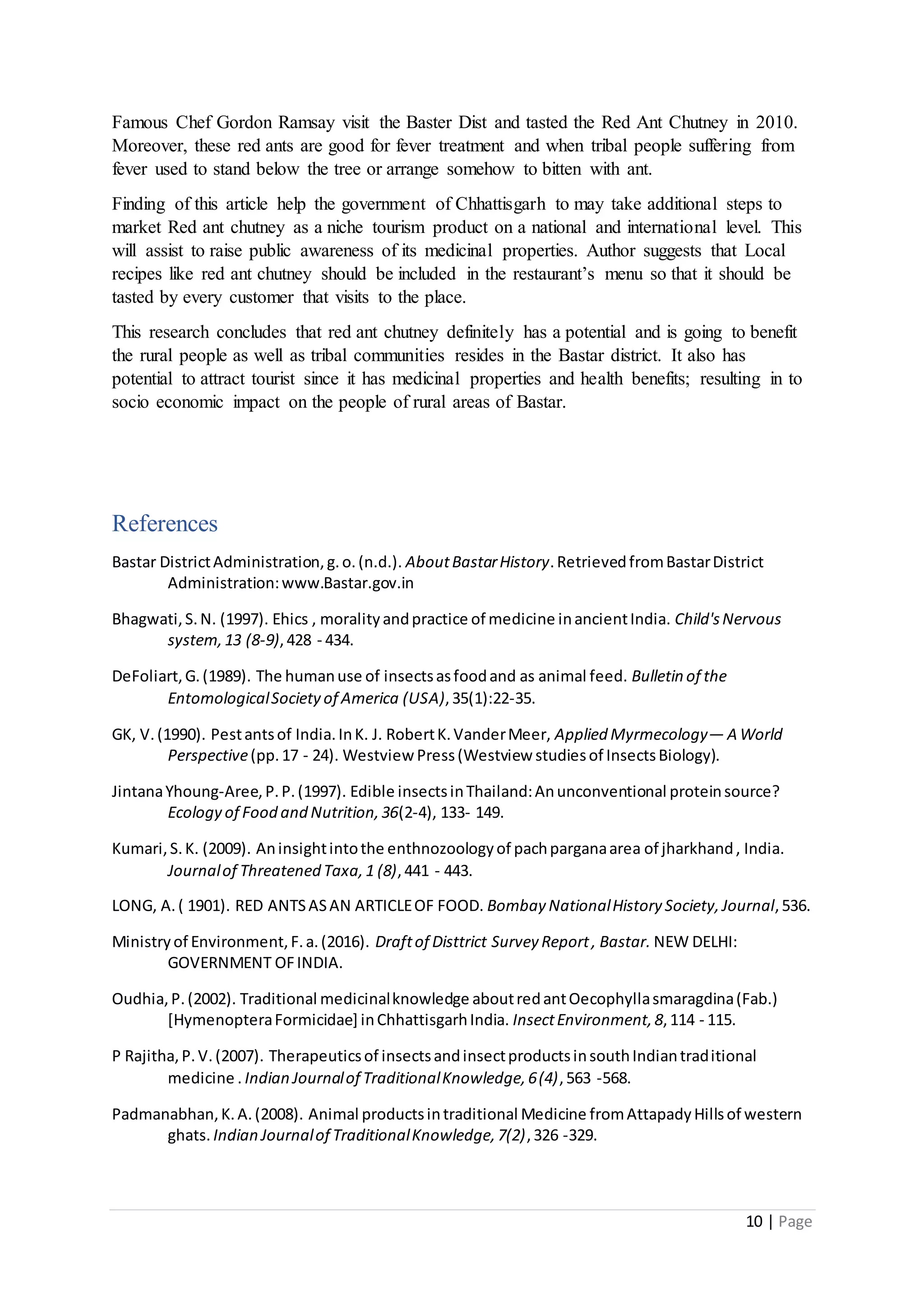 10 | Page
Famous Chef Gordon Ramsay visit the Baster Dist and tasted the Red Ant Chutney in 2010.
Moreover, these red ants are good for fever treatment and when tribal people suffering from
fever used to stand below the tree or arrange somehow to bitten with ant.
Finding of this article help the government of Chhattisgarh to may take additional steps to
market Red ant chutney as a niche tourism product on a national and international level. This
will assist to raise public awareness of its medicinal properties. Author suggests that Local
recipes like red ant chutney should be included in the restaurant’s menu so that it should be
tasted by every customer that visits to the place.
This research concludes that red ant chutney definitely has a potential and is going to benefit
the rural people as well as tribal communities resides in the Bastar district. It also has
potential to attract tourist since it has medicinal properties and health benefits; resulting in to
socio economic impact on the people of rural areas of Bastar.
References
Bastar DistrictAdministration,g.o.(n.d.). AboutBastarHistory.RetrievedfromBastarDistrict
Administration:www.Bastar.gov.in
Bhagwati,S.N. (1997). Ehics , moralityandpractice of medicine inancientIndia. Child'sNervous
system,13 (8-9),428 - 434.
DeFoliart,G.(1989). The humanuse of insectsasfoodand as animal feed. Bulletin of the
EntomologicalSocietyof America (USA),35(1):22-35.
GK, V.(1990). Pestantsof India.InK. J. RobertK.VanderMeer, Applied Myrmecology— A World
Perspective(pp.17 - 24). Westview Press(Westview studiesof InsectsBiology).
JintanaYhoung‐Aree,P.P.(1997). Edible insectsinThailand:Anunconventional proteinsource?
Ecology of Food and Nutrition,36(2-4), 133- 149.
Kumari,S.K. (2009). Aninsightintothe enthnozoologyof pachparganaarea of jharkhand, India.
Journalof Threatened Taxa,1 (8),441 - 443.
LONG, A.( 1901). RED ANTSASAN ARTICLEOF FOOD. Bombay NationalHistory Society,Journal,536.
Ministryof Environment,F.a.(2016). Draftof Disttrict Survey Report, Bastar. NEW DELHI:
GOVERNMENT OFINDIA.
Oudhia,P.(2002). Traditional medicinalknowledge aboutredantOecophyllasmaragdina(Fab.)
[HymenopteraFormicidae] inChhattisgarhIndia. InsectEnvironment,8,114 - 115.
P Rajitha,P.V.(2007). Therapeuticsof insectsandinsectproductsinsouthIndiantraditional
medicine . Indian Journalof TraditionalKnowledge,6(4),563 -568.
Padmanabhan,K.A.(2008). Animal productsintraditional Medicine fromAttapadyHillsof western
ghats. Indian Journalof TraditionalKnowledge,7(2),326 -329.
 
