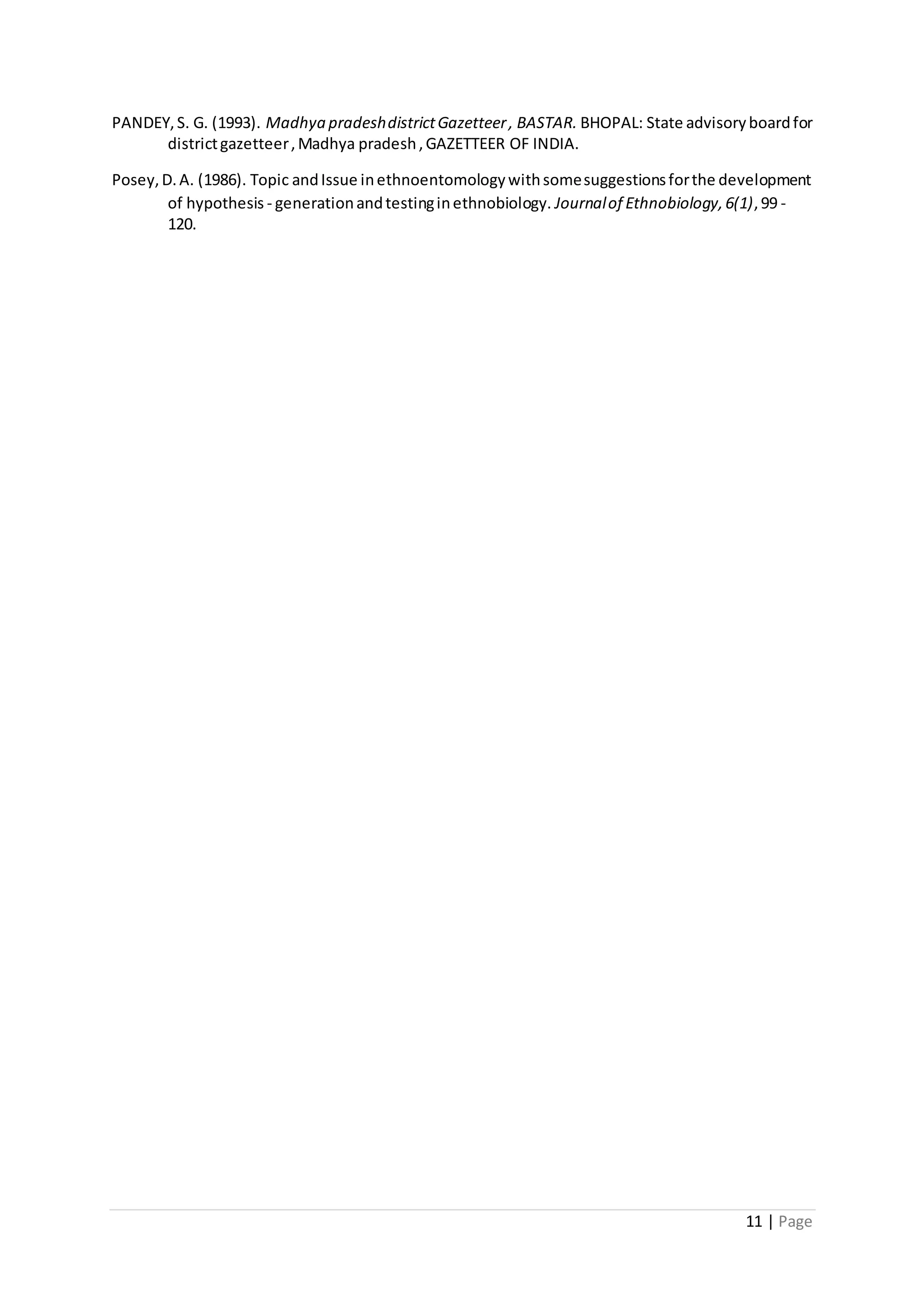 11 | Page
PANDEY,S. G. (1993). Madhya pradeshdistrictGazetteer, BASTAR. BHOPAL: State advisoryboardfor
districtgazetteer,Madhya pradesh,GAZETTEER OF INDIA.
Posey,D.A. (1986). Topic andIssue inethnoentomologywithsomesuggestionsforthe development
of hypothesis - generationandtestinginethnobiology. Journalof Ethnobiology,6(1),99 -
120.
 