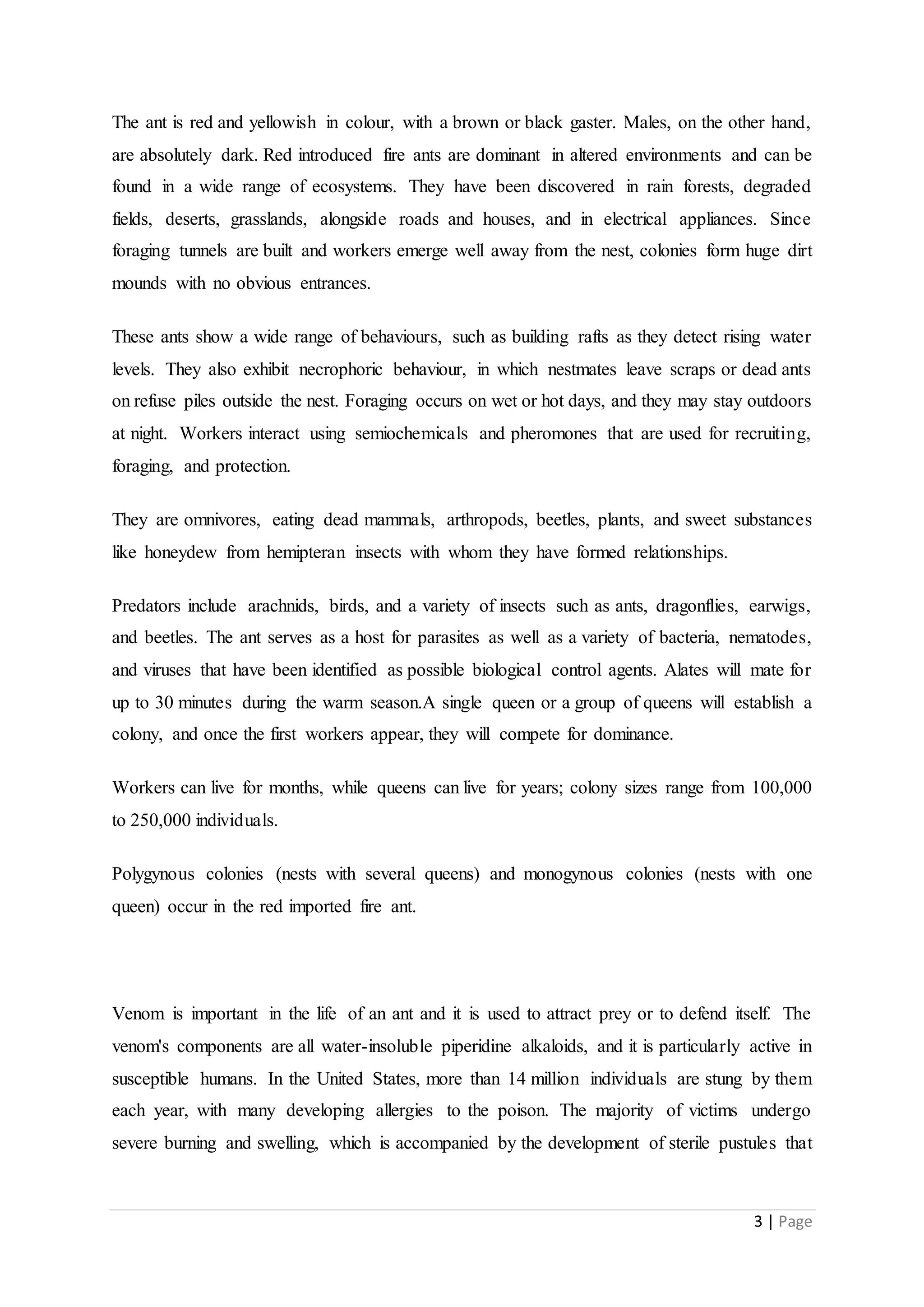 3 | Page
The ant is red and yellowish in colour, with a brown or black gaster. Males, on the other hand,
are absolutely dark. Red introduced fire ants are dominant in altered environments and can be
found in a wide range of ecosystems. They have been discovered in rain forests, degraded
fields, deserts, grasslands, alongside roads and houses, and in electrical appliances. Since
foraging tunnels are built and workers emerge well away from the nest, colonies form huge dirt
mounds with no obvious entrances.
These ants show a wide range of behaviours, such as building rafts as they detect rising water
levels. They also exhibit necrophoric behaviour, in which nestmates leave scraps or dead ants
on refuse piles outside the nest. Foraging occurs on wet or hot days, and they may stay outdoors
at night. Workers interact using semiochemicals and pheromones that are used for recruiting,
foraging, and protection.
They are omnivores, eating dead mammals, arthropods, beetles, plants, and sweet substances
like honeydew from hemipteran insects with whom they have formed relationships.
Predators include arachnids, birds, and a variety of insects such as ants, dragonflies, earwigs,
and beetles. The ant serves as a host for parasites as well as a variety of bacteria, nematodes,
and viruses that have been identified as possible biological control agents. Alates will mate for
up to 30 minutes during the warm season.A single queen or a group of queens will establish a
colony, and once the first workers appear, they will compete for dominance.
Workers can live for months, while queens can live for years; colony sizes range from 100,000
to 250,000 individuals.
Polygynous colonies (nests with several queens) and monogynous colonies (nests with one
queen) occur in the red imported fire ant.
Venom is important in the life of an ant and it is used to attract prey or to defend itself. The
venom's components are all water-insoluble piperidine alkaloids, and it is particularly active in
susceptible humans. In the United States, more than 14 million individuals are stung by them
each year, with many developing allergies to the poison. The majority of victims undergo
severe burning and swelling, which is accompanied by the development of sterile pustules that
 