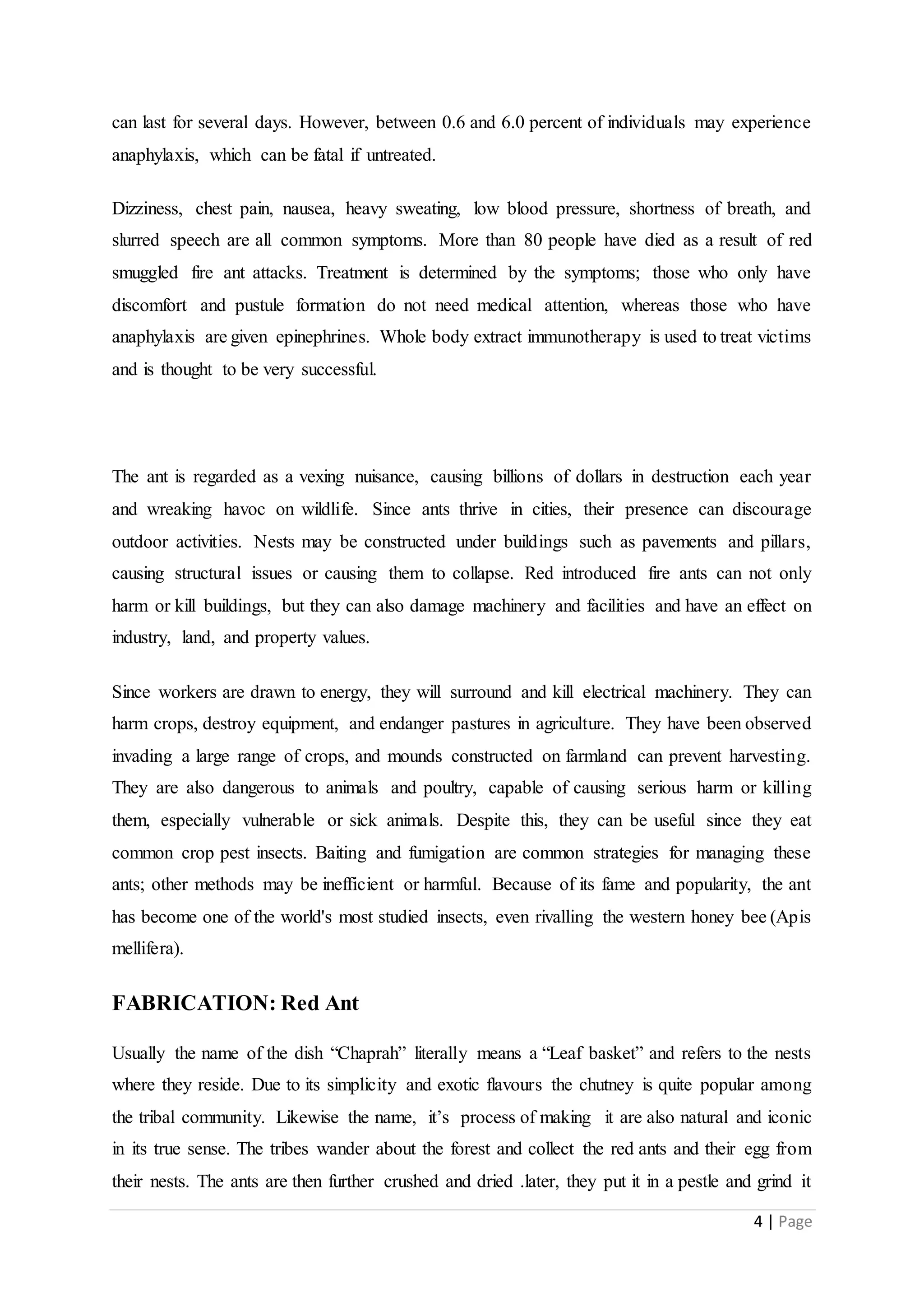 4 | Page
can last for several days. However, between 0.6 and 6.0 percent of individuals may experience
anaphylaxis, which can be fatal if untreated.
Dizziness, chest pain, nausea, heavy sweating, low blood pressure, shortness of breath, and
slurred speech are all common symptoms. More than 80 people have died as a result of red
smuggled fire ant attacks. Treatment is determined by the symptoms; those who only have
discomfort and pustule formation do not need medical attention, whereas those who have
anaphylaxis are given epinephrines. Whole body extract immunotherapy is used to treat victims
and is thought to be very successful.
The ant is regarded as a vexing nuisance, causing billions of dollars in destruction each year
and wreaking havoc on wildlife. Since ants thrive in cities, their presence can discourage
outdoor activities. Nests may be constructed under buildings such as pavements and pillars,
causing structural issues or causing them to collapse. Red introduced fire ants can not only
harm or kill buildings, but they can also damage machinery and facilities and have an effect on
industry, land, and property values.
Since workers are drawn to energy, they will surround and kill electrical machinery. They can
harm crops, destroy equipment, and endanger pastures in agriculture. They have been observed
invading a large range of crops, and mounds constructed on farmland can prevent harvesting.
They are also dangerous to animals and poultry, capable of causing serious harm or killing
them, especially vulnerable or sick animals. Despite this, they can be useful since they eat
common crop pest insects. Baiting and fumigation are common strategies for managing these
ants; other methods may be inefficient or harmful. Because of its fame and popularity, the ant
has become one of the world's most studied insects, even rivalling the western honey bee (Apis
mellifera).
FABRICATION: Red Ant
Usually the name of the dish “Chaprah” literally means a “Leaf basket” and refers to the nests
where they reside. Due to its simplicity and exotic flavours the chutney is quite popular among
the tribal community. Likewise the name, it’s process of making it are also natural and iconic
in its true sense. The tribes wander about the forest and collect the red ants and their egg from
their nests. The ants are then further crushed and dried .later, they put it in a pestle and grind it
 