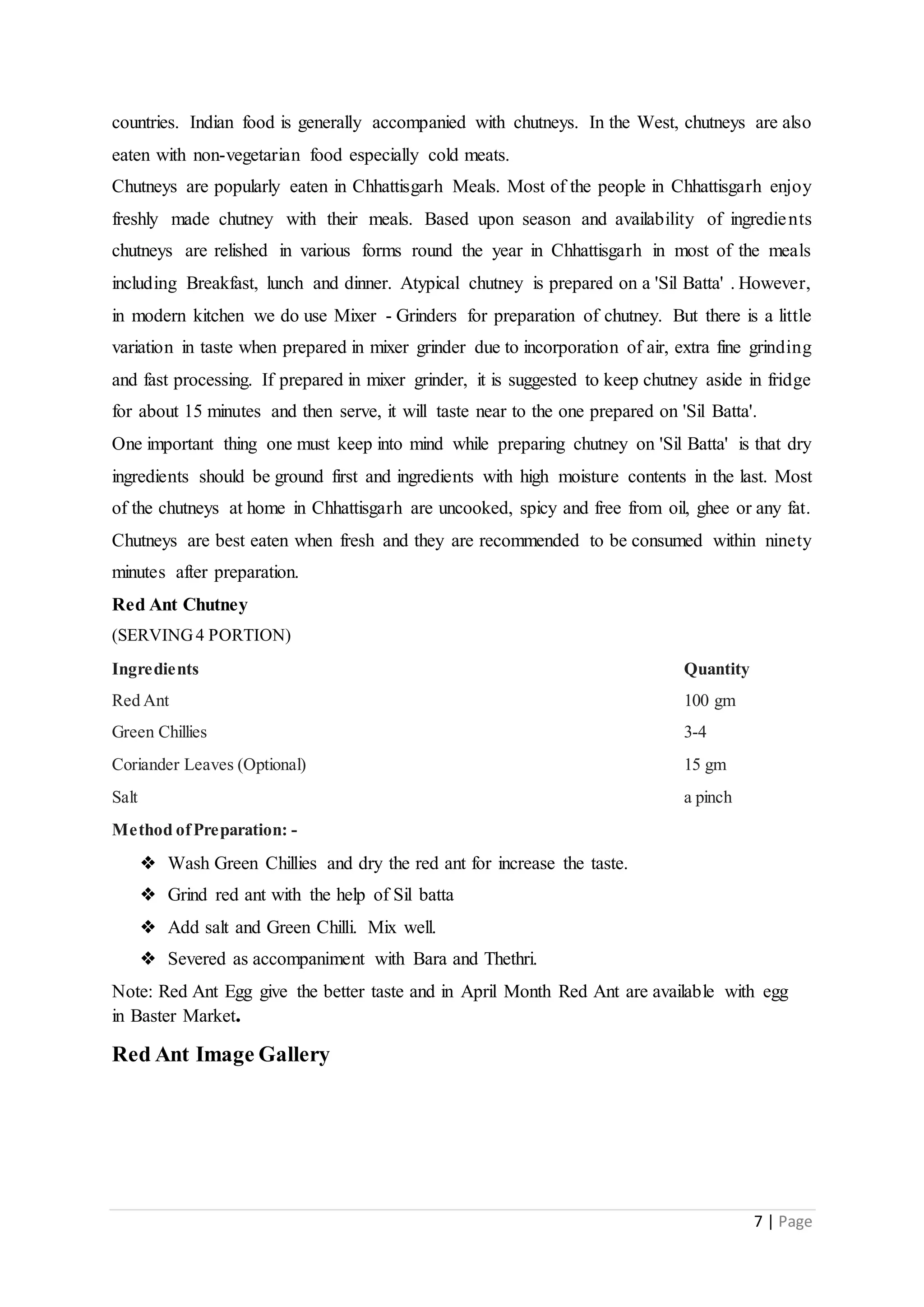 7 | Page
countries. Indian food is generally accompanied with chutneys. In the West, chutneys are also
eaten with non-vegetarian food especially cold meats.
Chutneys are popularly eaten in Chhattisgarh Meals. Most of the people in Chhattisgarh enjoy
freshly made chutney with their meals. Based upon season and availability of ingredients
chutneys are relished in various forms round the year in Chhattisgarh in most of the meals
including Breakfast, lunch and dinner. Atypical chutney is prepared on a 'Sil Batta' . However,
in modern kitchen we do use Mixer - Grinders for preparation of chutney. But there is a little
variation in taste when prepared in mixer grinder due to incorporation of air, extra fine grinding
and fast processing. If prepared in mixer grinder, it is suggested to keep chutney aside in fridge
for about 15 minutes and then serve, it will taste near to the one prepared on 'Sil Batta'.
One important thing one must keep into mind while preparing chutney on 'Sil Batta' is that dry
ingredients should be ground first and ingredients with high moisture contents in the last. Most
of the chutneys at home in Chhattisgarh are uncooked, spicy and free from oil, ghee or any fat.
Chutneys are best eaten when fresh and they are recommended to be consumed within ninety
minutes after preparation.
Red Ant Chutney
(SERVING4 PORTION)
Ingredients Quantity
Red Ant 100 gm
Green Chillies 3-4
Coriander Leaves (Optional) 15 gm
Salt a pinch
Method ofPreparation: -
❖ Wash Green Chillies and dry the red ant for increase the taste.
❖ Grind red ant with the help of Sil batta
❖ Add salt and Green Chilli. Mix well.
❖ Severed as accompaniment with Bara and Thethri.
Note: Red Ant Egg give the better taste and in April Month Red Ant are available with egg
in Baster Market.
Red Ant Image Gallery
 