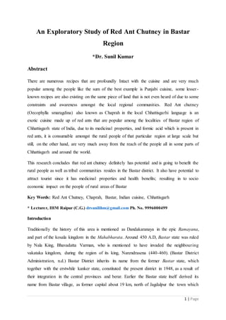 1 | Page
An Exploratory Study of Red Ant Chutney in Bastar
Region
*Dr. Sunil Kumar
Abstract
There are numerous recipes that are profoundly Intact with the cuisine and are very much
popular among the people like the sum of the best example is Punjabi cuisine, some lesser-
known recipes are also existing on the same piece of land that is not even heard of due to some
constraints and awareness amongst the local regional communities. Red Ant chutney
(Oecophylla smaragdina) also known as Chaprah in the local Chhattisgarhi language is an
exotic cuisine made up of red ants that are popular among the localities of Bastar region of
Chhattisgarh state of India, due to its medicinal properties, and formic acid which is present in
red ants, it is consumable amongst the rural people of that particular region at large scale but
still, on the other hand, are very much away from the reach of the people all in some parts of
Chhattisgarh and around the world.
This research concludes that red ant chutney definitely has potential and is going to benefit the
rural people as well as tribal communities resides in the Bastar district. It also have potential to
attract tourist since it has medicinal properties and health benefits; resulting in to socio
economic impact on the people of rural areas of Bastar
Key Words: Red Ant Chutney, Chaprah, Bastar, Indian cuisine, Chhattisgarh
* Lecturer, IHM Raipur (C.G.) drsunilihm@gmail.com Ph. No. 9996000499
Introduction
Traditionally the history of this area is mentioned as Dandakaranaya in the epic Ramayana,
and part of the kosala kingdom in the Mahabharata. Around 450 A.D, Bastar state was ruled
by Nala King, Bhavadatta Varman, who is mentioned to have invaded the neighbouring
vakataka kingdom, during the region of its king, Narendrasena (440-460). (Bastar District
Administration, n.d.) Bastar District inherits its name from the former Bastar state, which
together with the erstwhile kanker state, constituted the present district in 1948, as a result of
their integration in the central provinces and berar. Earlier the Bastar state itself derived its
name from Bastar village, as former capital about 19 km, north of Jagdalpur the town which
 