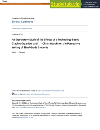 University of South Carolina
University of South Carolina
Scholar Commons
Scholar Commons
Theses and Dissertations
Summer 2020
An Exploratory Study of the Effects of a Technology-Based
An Exploratory Study of the Effects of a Technology-Based
Graphic Organizer and 1:1 Chromebooks on the Persuasive
Graphic Organizer and 1:1 Chromebooks on the Persuasive
Writing of Third-Grade Students
Writing of Third-Grade Students
Kathy L. Caldwell
Follow this and additional works at: https://scholarcommons.sc.edu/etd
Part of the Curriculum and Instruction Commons
Recommended Citation
Recommended Citation
Caldwell, K. L.(2020). An Exploratory Study of the Effects of a Technology-Based Graphic Organizer and
1:1 Chromebooks on the Persuasive Writing of Third-Grade Students. (Doctoral dissertation). Retrieved
from https://scholarcommons.sc.edu/etd/6019
This Open Access Dissertation is brought to you by Scholar Commons. It has been accepted for inclusion in
Theses and Dissertations by an authorized administrator of Scholar Commons. For more information, please
contact dillarda@mailbox.sc.edu.
CORE Metadata, citation and similar papers at core.ac.uk
Provided by Scholar Commons - Institutional Repository of the University of South Carolina
 