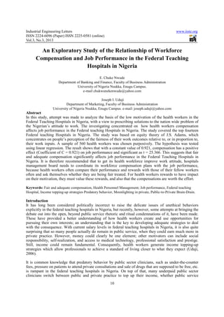 Industrial Engineering Letters                                                                       www.iiste.org
ISSN 2224-6096 (Paper) ISSN 2225-0581 (online)
Vol.3, No.3, 2013

        An Exploratory Study of the Relationship of Workforce
      Compensation and Job Performance in the Federal Teaching
                        Hospitals in Nigeria
                                                E. Chuke Nwude
                     Department of Banking and Finance, Faculty of Business Administration
                                 University of Nigeria Nsukka, Enugu Campus.
                                    e-mail chukwunekenwude@yahoo.com

                                                  Joseph I. Uduji
                           Department of Marketing, Faculty of Business Administration
                  University of Nigeria Nsukka, Enugu Campus. e-mail: joseph.uduji@yahoo.com
Abstract
In this study, attempt was made to analyze the basis of the low motivation of the health workers in the
Federal Teaching Hospitals in Nigeria, with a view to prescribing solutions to the nation wide problem of
the Nigerian’s attitude to work. The investigating concentrated on how health workers compensation
affects job performance in the Federal teaching Hospitals in Nigeria. The study covered the top fourteen
Federal teaching Hospitals in Nigeria. The study was based on equity theory of J.S. Adams, which
concentrates on people’s perception of the fairness of their work outcomes relative to, or in proportion to,
their work inputs. A sample of 560 health workers was chosen purposively. The hypothesis was tested
using linear regression. The result shows that with a constant value of 0.921, compensation has a positive
effect (Coefficient of C = 0.921) on job performance and significant as t = 25.366. This suggests that fair
and adequate compensation significantly affects job performance in the Federal Teaching Hospitals in
Nigeria. It is therefore recommended that to get its health workforce improve work attitude, hospitals
management board needs to coordinate its workforce compensation plans with the job performance,
because health workers often compare their performance and rewards with those of their fellow workers
often and ask themselves whether they are being fair treated. For health workers rewards to have impact
on their motivation, they must value these rewards, and also that the compensations are worth the effort.

Keywords: Fair and adequate compensation, Health Personnel Management; Job performance, Federal teaching
Hospital, Income topping-up strategies Predatory behavior, Moonlighting in private, Public-to-Private Brain-Drain.

Introduction
It has long been considered politically incorrect to raise the delicate issues of unethical behaviors
explicitly in the federal teaching hospitals in Nigeria, but recently, however, some attempts at bringing the
debate out into the open, beyond public service rhetoric and ritual condemnations of it, have been made.
These have provided a better understanding of how health workers create and use opportunities for
pursuing their own interests; an understanding that is the key to developing adequate strategies to deal
with the consequence. With current salary levels in federal teaching hospitals in Nigeria, it is also quite
surprising that so many people actually do remain in public service, when they could earn much more in
private practice. However, money could clearly be one element; other motivators can include social
responsibility, self-realization, and access to medical technology, professional satisfaction and prestige.
Still, income could remain fundamental. Consequently, health workers generate income topping-up
strategies which allow professionals to achieve a standard of living closer to what they expect (Uduji,
2006).

It is common knowledge that predatory behavior by public sector clinicians, such as under-the-counter
fees, pressure on patients to attend private consultations and sale of drugs that are supposed to be free, etc.
is rampant in the federal teaching hospitals in Nigeria. On top of that, many underpaid public sector
clinicians switch between public and private practice to top up their income, whether public service
                                                        10
 