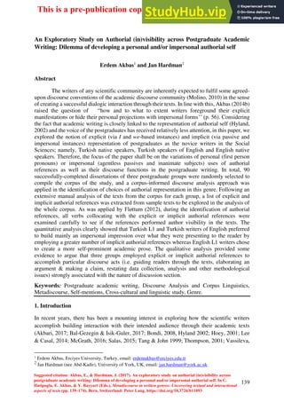 139
An Exploratory Study on Authorial (in)visibility across Postgraduate Academic
Writing: Dilemma of developing a personal and/or impersonal authorial self
Erdem Akbas1
and Jan Hardman2
Abstract
The writers of any scientific community are inherently expected to fulfil some agreed-
upon discourse conventions of the academic discourse community (Molino, 2010) in the sense
of creating a successful dialogic interaction through their texts. In line with this, Akbas (2014b)
raised the question of “how and to what to extent writers foreground their explicit
manifestations or hide their personal projections with impersonal forms’’ (p. 56). Considering
the fact that academic writing is closely linked to the representation of authorial self (Hyland,
2002) and the voice of the postgraduates has received relatively less attention, in this paper, we
explored the notion of explicit (via I and we-based instances) and implicit (via passive and
impersonal instances) representation of postgraduates as the novice writers in the Social
Sciences; namely, Turkish native speakers, Turkish speakers of English and English native
speakers. Therefore, the focus of the paper shall be on the variations of personal (first person
pronouns) or impersonal (agentless passives and inanimate subjects) uses of authorial
references as well as their discourse functions in the postgraduate writing. In total, 90
successfully-completed dissertations of three postgraduate groups were randomly selected to
compile the corpus of the study, and a corpus-informed discourse analysis approach was
applied in the identification of choices of authorial representation in this genre. Following an
extensive manual analysis of the texts from the corpus for each group, a list of explicit and
implicit authorial references was extracted from sample texts to be explored in the analysis of
the whole corpus. As was applied by Fløttum (2012), during the identification of authorial
references, all verbs collocating with the explicit or implicit authorial references were
examined carefully to see if the references performed author visibility in the texts. The
quantitative analysis clearly showed that Turkish L1 and Turkish writers of English preferred
to build mainly an impersonal impression over what they were presenting to the reader by
employing a greater number of implicit authorial references whereas English L1 writers chose
to create a more self-prominent academic prose. The qualitative analysis provided some
evidence to argue that three groups employed explicit or implicit authorial references to
accomplish particular discourse acts (i.e. guiding readers through the texts, elaborating an
argument & making a claim, restating data collection, analysis and other methodological
issues) strongly associated with the nature of discussion section.
Keywords: Postgraduate academic writing, Discourse Analysis and Corpus Linguistics,
Metadiscourse, Self-mentions, Cross-cultural and linguistic study, Genre.
1. Introduction
In recent years, there has been a mounting interest in exploring how the scientific writers
accomplish building interaction with their intended audience through their academic texts
(Akbari, 2017; Bal-Gezegin & Isik-Guler, 2017; Bondi, 2008, Hyland 2002; Hoey, 2001; Lee
& Casal, 2014; McGrath, 2016; Salas, 2015; Tang & John 1999; Thompson, 2001; Vassileva,
1
Erdem Akbas, Erciyes University, Turkey, email: erdemakbas@erciyes.edu.tr
2
Jan Hardman (nee Abd-Kadir), University of York, UK, email: jan.hardman@york.ac.uk
This is a pre-publication copy of authors for private use
Suggested citation: Akbas, E., & Hardman, J. (2017). An exploratory study on authorial (in)visibility across
postgraduate academic writing: Dilemma of developing a personal and/or impersonal authorial self. In C.
Hatipoglu, E. Akbas, & Y. Bayyurt (Eds.), Metadiscourse in written genres: Uncovering textual and interactional
aspects of texts (pp. 139–174). Bern, Switzerland: Peter Lang. https://doi.org/10.3726/b11093
 
