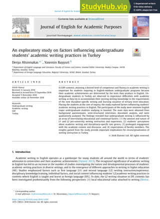 An exploratory study on factors inﬂuencing undergraduate
students’ academic writing practices in Turkey
Derya Altınmakas a, *
, Yasemin Bayyurt b
a
Department of English Language and Literature, Faculty of Science and Letters, Istanbul Kültür University, Atak€
oy Campus, 34158,
Bakırk€
oy, Istanbul, Turkey
b
Department of Foreign Language Education, Bo
gaziçi University, 34342, Bebek, Istanbul, Turkey
a r t i c l e i n f o
Article history:
Received 31 January 2018
Received in revised form 25 September 2018
Accepted 9 November 2018
Available online 20 November 2018
Keywords:
Undergraduate writing
Academic writing
EAP
Turkey
a b s t r a c t
In EAP contexts, attaining a desired level of competence and ﬂuency in academic writing is
important for students majoring in English-medium undergraduate programs because
their academic achievements are determined by the texts they produce in English. Un-
dergraduate students in Turkey are observed to experience difﬁculties with academic
writing as they try to accommodate their existing writing knowledge to the requirements
of the new discipline-speciﬁc writing and learning situation of tertiary level education.
Placing the students at the core of inquiry, the study explored factors inﬂuencing students'
academic writing practices in English. The participants of the study were nineteen English
major undergraduate students studying in Istanbul. The main data were obtained from
background questionnaire, semi-structured interviews, document analysis, and were
qualitatively analysed. The ﬁndings revealed that undergraduate writing is inﬂuenced by
an array of interrelating educational and contextual factors: (1) the amount and nature of
L1 and L2 pre-university writing instruction and experience, (2) students’ perceptions
about academic writing and disciplinary-speciﬁc text genres, (3) prolonged engagement
with the academic context and discourse, and (4) expectations of faculty members. The
insights gained from the study provide important implications for reconceptualization of
writing instruction in Turkey.
© 2018 Elsevier Ltd. All rights reserved.
1. Introduction
Academic writing in English operates as a gatekeeper for many students all around the world in terms of students'
admission to universities and their academic achievements (Hyland, 2013). The recognized signiﬁcance of academic writing
in English has led to an increase in the number of studies investigating the nature and developmental processes of students'
academic writing practices in diverse settings, and to the emergence of different approaches to writing in higher education
(HE). Studies emphasized factors such as ﬁrst language (L1) and second language (L2) writing instruction/experience,
disciplinary knowledge/training, individual factors, and social context inﬂuencing students' L2/academic writing practices in
contexts where English is taught and learnt as foreign language (EFL). To date, the L2 writing situation in EFL contexts has
been investigated predominantly from the following perspectives: (1) local educational value attached to writing (Breeze,
* Corresponding author.
E-mail addresses: d.altinmakas@iku.edu.tr (D. Altınmakas), bayyurty@boun.edu.tr (Y. Bayyurt).
Contents lists available at ScienceDirect
Journal of English for Academic Purposes
journal homepage: www.elsevier.com/locate/jeap
https://doi.org/10.1016/j.jeap.2018.11.006
1475-1585/© 2018 Elsevier Ltd. All rights reserved.
Journal of English for Academic Purposes 37 (2019) 88e103
 