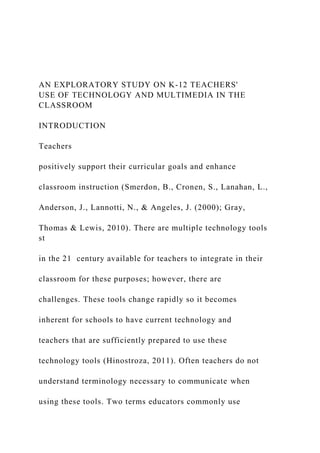 AN EXPLORATORY STUDY ON K-12 TEACHERS'
USE OF TECHNOLOGY AND MULTIMEDIA IN THE
CLASSROOM
INTRODUCTION
Teachers
positively support their curricular goals and enhance
classroom instruction (Smerdon, B., Cronen, S., Lanahan, L.,
Anderson, J., Lannotti, N., & Angeles, J. (2000); Gray,
Thomas & Lewis, 2010). There are multiple technology tools
st
in the 21 century available for teachers to integrate in their
classroom for these purposes; however, there are
challenges. These tools change rapidly so it becomes
inherent for schools to have current technology and
teachers that are sufficiently prepared to use these
technology tools (Hinostroza, 2011). Often teachers do not
understand terminology necessary to communicate when
using these tools. Two terms educators commonly use
 