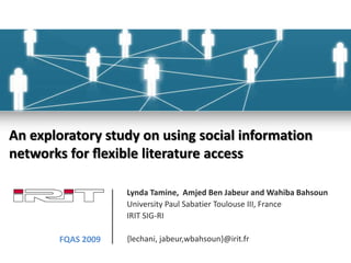 An exploratory study on using social informationnetworks for ﬂexible literature access Lynda Tamine,  Amjed Ben Jabeur and WahibaBahsoun University Paul Sabatier Toulouse III, France IRIT SIG-RI {lechani, jabeur,wbahsoun}@irit.fr FQAS 2009 