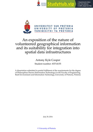 An exposition of the nature of
volunteered geographical information
and its suitability for integration into
spatial data infrastructures
Antony Kyle Cooper
Student number: 83714155
A dissertation submitted in partial fulfilment of the requirements for the degree
of Philosophiae Doctor (Information Technology) in the Faculty of Engineering,
Built Environment and Information Technology, University of Pretoria, Pretoria
July 29, 2016
© University of Pretoria
 