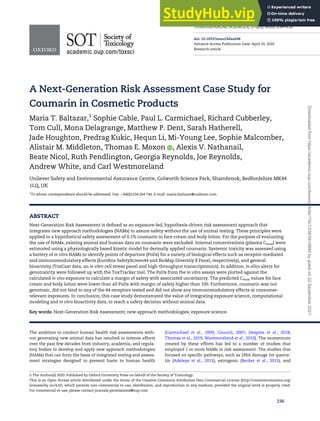 A Next-Generation Risk Assessment Case Study for
Coumarin in Cosmetic Products
Maria T. Baltazar,1
Sophie Cable, Paul L. Carmichael, Richard Cubberley,
Tom Cull, Mona Delagrange, Matthew P. Dent, Sarah Hatherell,
Jade Houghton, Predrag Kukic, Hequn Li, Mi-Young Lee, Sophie Malcomber,
Alistair M. Middleton, Thomas E. Moxon , Alexis V. Nathanail,
Beate Nicol, Ruth Pendlington, Georgia Reynolds, Joe Reynolds,
Andrew White, and Carl Westmoreland
Unilever Safety and Environmental Assurance Centre, Colworth Science Park, Sharnbrook, Bedfordshire MK44
1LQ, UK
1
To whom correspondence should be addressed. Fax: þ44(0)1234 264 744. E-mail: maria.baltazar@unilever.com.
ABSTRACT
Next-Generation Risk Assessment is defined as an exposure-led, hypothesis-driven risk assessment approach that
integrates new approach methodologies (NAMs) to assure safety without the use of animal testing. These principles were
applied to a hypothetical safety assessment of 0.1% coumarin in face cream and body lotion. For the purpose of evaluating
the use of NAMs, existing animal and human data on coumarin were excluded. Internal concentrations (plasma Cmax) were
estimated using a physiologically based kinetic model for dermally applied coumarin. Systemic toxicity was assessed using
a battery of in vitro NAMs to identify points of departure (PoDs) for a variety of biological effects such as receptor-mediated
and immunomodulatory effects (Eurofins SafetyScreen44 and BioMap Diversity 8 Panel, respectively), and general
bioactivity (ToxCast data, an in vitro cell stress panel and high-throughput transcriptomics). In addition, in silico alerts for
genotoxicity were followed up with the ToxTracker tool. The PoDs from the in vitro assays were plotted against the
calculated in vivo exposure to calculate a margin of safety with associated uncertainty. The predicted Cmax values for face
cream and body lotion were lower than all PoDs with margin of safety higher than 100. Furthermore, coumarin was not
genotoxic, did not bind to any of the 44 receptors tested and did not show any immunomodulatory effects at consumer-
relevant exposures. In conclusion, this case study demonstrated the value of integrating exposure science, computational
modeling and in vitro bioactivity data, to reach a safety decision without animal data.
Key words: Next-Generation Risk Assessment; new approach methodologies; exposure science.
The ambition to conduct human health risk assessments with-
out generating new animal data has resulted in intense efforts
over the past few decades from industry, academia, and regula-
tory bodies to develop and apply new approach methodologies
(NAMs) that can form the basis of integrated testing and assess-
ment strategies designed to prevent harm to human health
(Carmichael et al., 2009; Council, 2007; Desprez et al., 2018;
Thomas et al., 2019; Westmoreland et al., 2010). The momentum
created by these efforts has led to a number of studies that
employed 1 or more NAMs in risk assessment. The studies that
focused on specific pathways, such as DNA damage for querce-
tin (Adeleye et al., 2015), estrogenic (Becker et al., 2015), and
V
C The Author(s) 2020. Published by Oxford University Press on behalf of the Society of Toxicology.
This is an Open Access article distributed under the terms of the Creative Commons Attribution Non-Commercial License (http://creativecommons.org/
licenses/by-nc/4.0/), which permits non-commercial re-use, distribution, and reproduction in any medium, provided the original work is properly cited.
For commercial re-use, please contact journals.permissions@oup.com
236
TOXICOLOGICAL SCIENCES, 176(1), 2020, 236–252
doi: 10.1093/toxsci/kfaa048
Advance Access Publication Date: April 10, 2020
Research article
Downloaded
from
https://academic.oup.com/toxsci/article/176/1/236/5818890
by
guest
on
22
September
2021
 