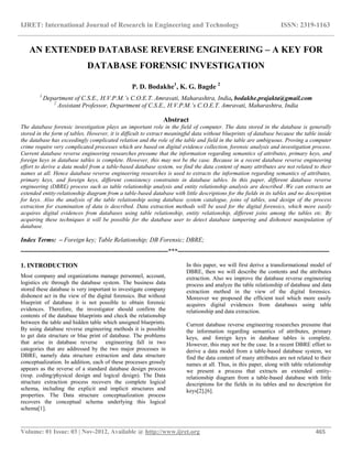 IJRET: International Journal of Research in Engineering and Technology ISSN: 2319-1163
__________________________________________________________________________________________
Volume: 01 Issue: 03 | Nov-2012, Available @ http://www.ijret.org 465
AN EXTENDED DATABASE REVERSE ENGINEERING – A KEY FOR
DATABASE FORENSIC INVESTIGATION
P. D. Bodakhe1
, K. G. Bagde 2
1
Department of C.S.E., H.V.P.M.’s C.O.E.T. Amravati, Maharashtra, India, bodakhe.prajakta@gmail.com
2
Assistant Professor, Department of C.S.E., H.V.P.M.’s C.O.E.T. Amravati, Maharashtra, India
Abstract
The database forensic investigation plays an important role in the field of computer. The data stored in the database is generally
stored in the form of tables. However, it is difficult to extract meaningful data without blueprints of database because the table inside
the database has exceedingly complicated relation and the role of the table and field in the table are ambiguous. Proving a computer
crime require very complicated processes which are based on digital evidence collection, forensic analysis and investigation process.
Current database reverse engineering researches presume that the information regarding semantics of attributes, primary keys, and
foreign keys in database tables is complete. However, this may not be the case. Because in a recent database reverse engineering
effort to derive a data model from a table-based database system, we find the data content of many attributes are not related to their
names at all. Hence database reverse engineering researches is used to extracts the information regarding semantics of attributes,
primary keys, and foreign keys, different consistency constraints in database tables. In this paper, different database reverse
engineering (DBRE) process such as table relationship analysis and entity relationship analysis are described .We can extracts an
extended entity-relationship diagram from a table-based database with little descriptions for the fields in its tables and no description
for keys. Also the analysis of the table relationship using database system catalogue, joins of tables, and design of the process
extraction for examination of data is described. Data extraction methods will be used for the digital forensics, which more easily
acquires digital evidences from databases using table relationship, entity relationship, different joins among the tables etc. By
acquiring these techniques it will be possible for the database user to detect database tampering and dishonest manipulation of
database.
Index Terms: – Foreign key; Table Relationship; DB Forensic; DBRE;
----------------------------------------------------------------------***------------------------------------------------------------------------
1. INTRODUCTION
Most company and organizations manage personnel, account,
logistics etc through the database system. The business data
stored these database is very important to investigate company
dishonest act in the view of the digital forensics. But without
blueprint of database it is not possible to obtain forensic
evidences. Therefore, the investigator should confirm the
contents of the database blueprints and check the relationship
between the table and hidden table which unsigned blueprints.
By using database reverse engineering methods it is possible
to get data structure or blue print of database. The problems
that arise in database reverse engineering fall in two
categories that are addressed by the two major processes in
DBRE, namely data structure extraction and data structure
conceptualization. In addition, each of these processes grossly
appears as the reverse of a standard database design process
(resp. coding/physical design and logical design). The Data
structure extraction process recovers the complete logical
schema, including the explicit and implicit structures and
properties. The Data structure conceptualization process
recovers the conceptual schema underlying this logical
schema[1].
In this paper, we will first derive a transformational model of
DBRE, then we will describe the contents and the attributes
extraction. Also we improve the database reverse engineering
process and analyze the table relationship of database and data
extraction method in the view of the digital forensics.
Moreover we proposed the efficient tool which more easily
acquires digital evidences from databases using table
relationship and data extraction.
Current database reverse engineering researches presume that
the information regarding semantics of attributes, primary
keys, and foreign keys in database tables is complete.
However, this may not be the case. In a recent DBRE effort to
derive a data model from a table-based database system, we
find the data content of many attributes are not related to their
names at all. Thus, in this paper, along with table relationship
we present a process that extracts an extended entity-
relationship diagram from a table-based database with little
descriptions for the fields in its tables and no description for
keys[2],[6].
 