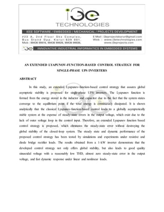 AN EXTENDED LYAPUNOV-FUNCTION-BASED CONTROL STRATEGY FOR
SINGLE-PHASE UPS INVERTERS
ABSTRACT
In this study, an extended Lyapunov-function-based control strategy that assures global
asymptotic stability is proposed for single-phase UPS inverters. The Lyapunov function is
formed from the energy stored in the inductor and capacitor due to the fact that the system states
converge to the equilibrium point if the total energy is continuously dissipated. It is shown
analytically that the classical Lyapunov-function-based control leads to a globally asymptotically
stable system at the expense of steady-state errors in the output voltage, which exist due to the
lack of outer voltage loop in the control input. Therefore, an extended Lyapunov function based
control strategy is proposed, which eliminates the steady-state error without destroying the
global stability of the closed-loop system. The steady state and dynamic performance of the
proposed control strategy has been tested by simulations and experiments under resistive and
diode bridge rectifier loads. The results obtained from a 1-kW inverter demonstrate that the
developed control strategy not only offers global stability, but also leads to good quality
sinusoidal voltage with a reasonably low THD, almost zero steady-state error in the output
voltage, and fast dynamic response under linear and nonlinear loads.
 