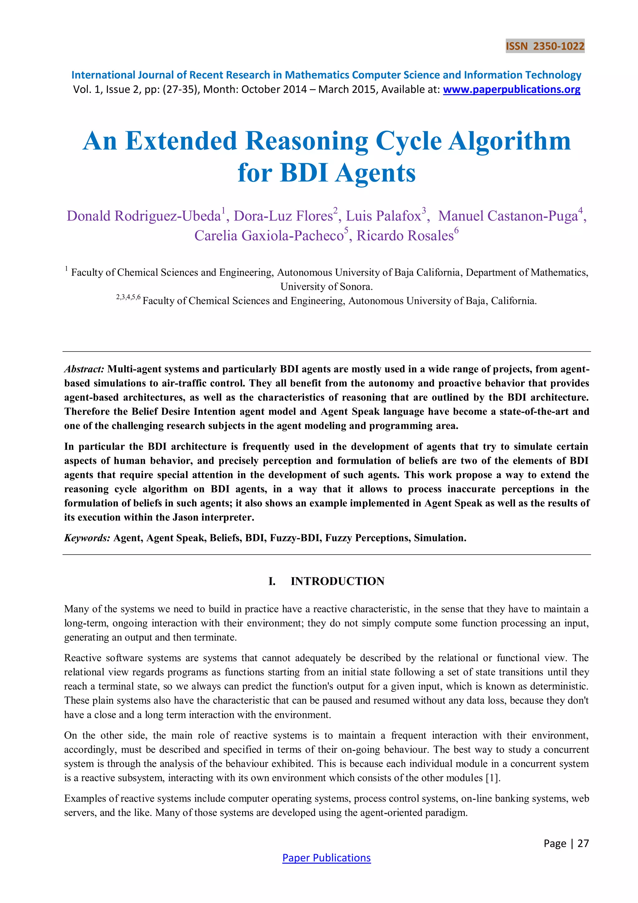 ISSN 2350-1022
International Journal of Recent Research in Mathematics Computer Science and Information Technology
Vol. 1, Issue 2, pp: (27-35), Month: October 2014 – March 2015, Available at: www.paperpublications.org
Page | 27
Paper Publications
An Extended Reasoning Cycle Algorithm
for BDI Agents
Donald Rodriguez-Ubeda1
, Dora-Luz Flores2
, Luis Palafox3
, Manuel Castanon-Puga4
,
Carelia Gaxiola-Pacheco5
, Ricardo Rosales6
1
Faculty of Chemical Sciences and Engineering, Autonomous University of Baja California, Department of Mathematics,
University of Sonora.
2,3,4,5,6
Faculty of Chemical Sciences and Engineering, Autonomous University of Baja, California.
Abstract: Multi-agent systems and particularly BDI agents are mostly used in a wide range of projects, from agent-
based simulations to air-traffic control. They all benefit from the autonomy and proactive behavior that provides
agent-based architectures, as well as the characteristics of reasoning that are outlined by the BDI architecture.
Therefore the Belief Desire Intention agent model and Agent Speak language have become a state-of-the-art and
one of the challenging research subjects in the agent modeling and programming area.
In particular the BDI architecture is frequently used in the development of agents that try to simulate certain
aspects of human behavior, and precisely perception and formulation of beliefs are two of the elements of BDI
agents that require special attention in the development of such agents. This work propose a way to extend the
reasoning cycle algorithm on BDI agents, in a way that it allows to process inaccurate perceptions in the
formulation of beliefs in such agents; it also shows an example implemented in Agent Speak as well as the results of
its execution within the Jason interpreter.
Keywords: Agent, Agent Speak, Beliefs, BDI, Fuzzy-BDI, Fuzzy Perceptions, Simulation.
I. INTRODUCTION
Many of the systems we need to build in practice have a reactive characteristic, in the sense that they have to maintain a
long-term, ongoing interaction with their environment; they do not simply compute some function processing an input,
generating an output and then terminate.
Reactive software systems are systems that cannot adequately be described by the relational or functional view. The
relational view regards programs as functions starting from an initial state following a set of state transitions until they
reach a terminal state, so we always can predict the function's output for a given input, which is known as deterministic.
These plain systems also have the characteristic that can be paused and resumed without any data loss, because they don't
have a close and a long term interaction with the environment.
On the other side, the main role of reactive systems is to maintain a frequent interaction with their environment,
accordingly, must be described and specified in terms of their on-going behaviour. The best way to study a concurrent
system is through the analysis of the behaviour exhibited. This is because each individual module in a concurrent system
is a reactive subsystem, interacting with its own environment which consists of the other modules [1].
Examples of reactive systems include computer operating systems, process control systems, on-line banking systems, web
servers, and the like. Many of those systems are developed using the agent-oriented paradigm.
 