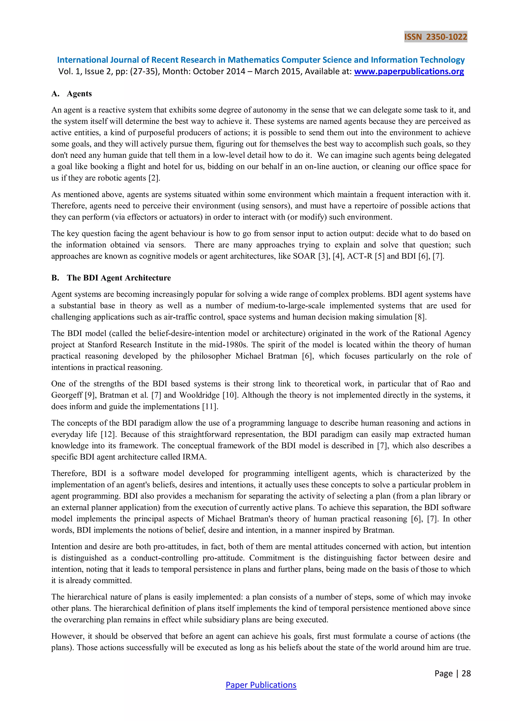 ISSN 2350-1022
International Journal of Recent Research in Mathematics Computer Science and Information Technology
Vol. 1, Issue 2, pp: (27-35), Month: October 2014 – March 2015, Available at: www.paperpublications.org
Page | 28
Paper Publications
A. Agents
An agent is a reactive system that exhibits some degree of autonomy in the sense that we can delegate some task to it, and
the system itself will determine the best way to achieve it. These systems are named agents because they are perceived as
active entities, a kind of purposeful producers of actions; it is possible to send them out into the environment to achieve
some goals, and they will actively pursue them, figuring out for themselves the best way to accomplish such goals, so they
don't need any human guide that tell them in a low-level detail how to do it. We can imagine such agents being delegated
a goal like booking a flight and hotel for us, bidding on our behalf in an on-line auction, or cleaning our office space for
us if they are robotic agents [2].
As mentioned above, agents are systems situated within some environment which maintain a frequent interaction with it.
Therefore, agents need to perceive their environment (using sensors), and must have a repertoire of possible actions that
they can perform (via effectors or actuators) in order to interact with (or modify) such environment.
The key question facing the agent behaviour is how to go from sensor input to action output: decide what to do based on
the information obtained via sensors. There are many approaches trying to explain and solve that question; such
approaches are known as cognitive models or agent architectures, like SOAR [3], [4], ACT-R [5] and BDI [6], [7].
B. The BDI Agent Architecture
Agent systems are becoming increasingly popular for solving a wide range of complex problems. BDI agent systems have
a substantial base in theory as well as a number of medium-to-large-scale implemented systems that are used for
challenging applications such as air-traffic control, space systems and human decision making simulation [8].
The BDI model (called the belief-desire-intention model or architecture) originated in the work of the Rational Agency
project at Stanford Research Institute in the mid-1980s. The spirit of the model is located within the theory of human
practical reasoning developed by the philosopher Michael Bratman [6], which focuses particularly on the role of
intentions in practical reasoning.
One of the strengths of the BDI based systems is their strong link to theoretical work, in particular that of Rao and
Georgeff [9], Bratman et al. [7] and Wooldridge [10]. Although the theory is not implemented directly in the systems, it
does inform and guide the implementations [11].
The concepts of the BDI paradigm allow the use of a programming language to describe human reasoning and actions in
everyday life [12]. Because of this straightforward representation, the BDI paradigm can easily map extracted human
knowledge into its framework. The conceptual framework of the BDI model is described in [7], which also describes a
specific BDI agent architecture called IRMA.
Therefore, BDI is a software model developed for programming intelligent agents, which is characterized by the
implementation of an agent's beliefs, desires and intentions, it actually uses these concepts to solve a particular problem in
agent programming. BDI also provides a mechanism for separating the activity of selecting a plan (from a plan library or
an external planner application) from the execution of currently active plans. To achieve this separation, the BDI software
model implements the principal aspects of Michael Bratman's theory of human practical reasoning [6], [7]. In other
words, BDI implements the notions of belief, desire and intention, in a manner inspired by Bratman.
Intention and desire are both pro-attitudes, in fact, both of them are mental attitudes concerned with action, but intention
is distinguished as a conduct-controlling pro-attitude. Commitment is the distinguishing factor between desire and
intention, noting that it leads to temporal persistence in plans and further plans, being made on the basis of those to which
it is already committed.
The hierarchical nature of plans is easily implemented: a plan consists of a number of steps, some of which may invoke
other plans. The hierarchical definition of plans itself implements the kind of temporal persistence mentioned above since
the overarching plan remains in effect while subsidiary plans are being executed.
However, it should be observed that before an agent can achieve his goals, first must formulate a course of actions (the
plans). Those actions successfully will be executed as long as his beliefs about the state of the world around him are true.
 