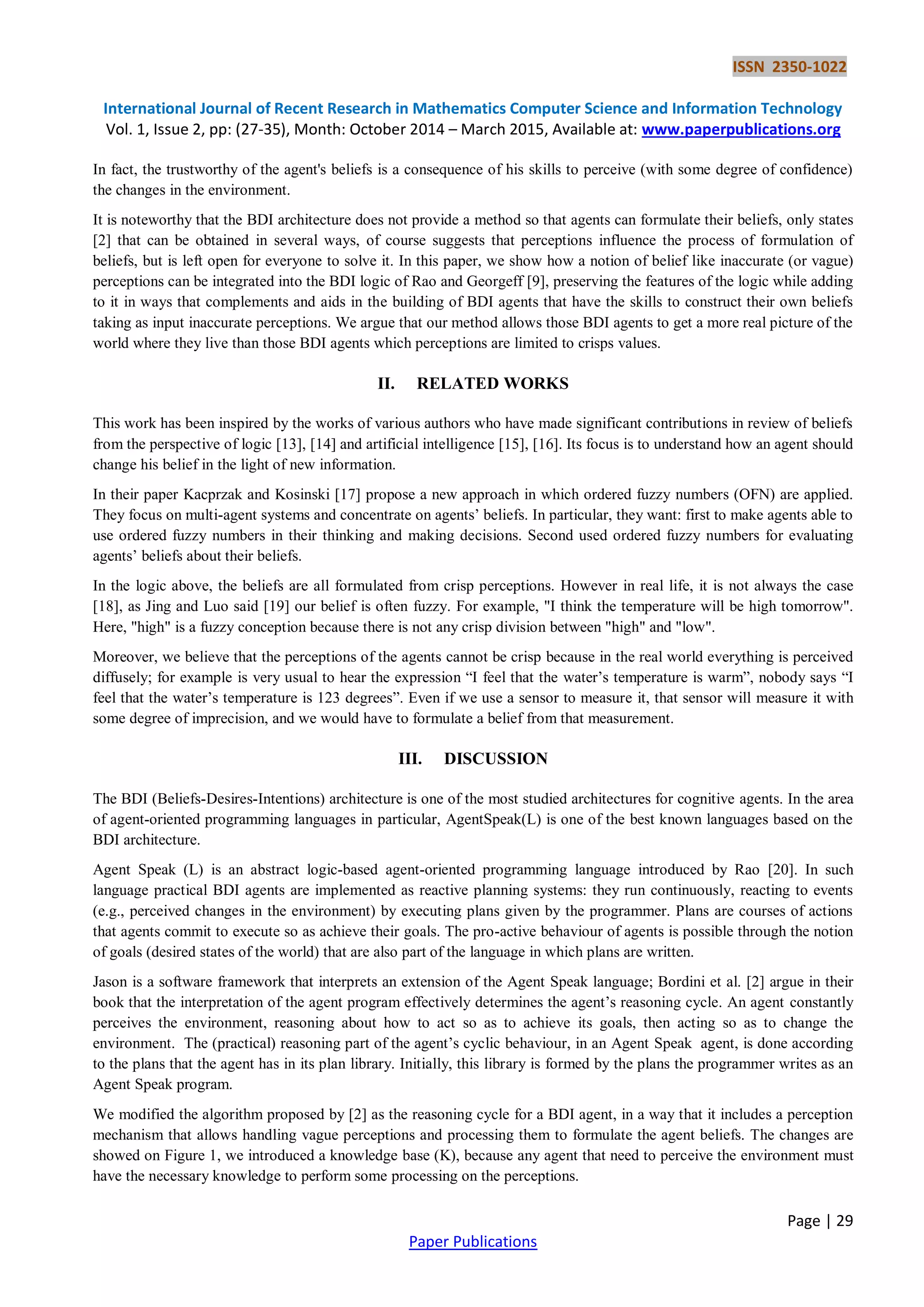 ISSN 2350-1022
International Journal of Recent Research in Mathematics Computer Science and Information Technology
Vol. 1, Issue 2, pp: (27-35), Month: October 2014 – March 2015, Available at: www.paperpublications.org
Page | 29
Paper Publications
In fact, the trustworthy of the agent's beliefs is a consequence of his skills to perceive (with some degree of confidence)
the changes in the environment.
It is noteworthy that the BDI architecture does not provide a method so that agents can formulate their beliefs, only states
[2] that can be obtained in several ways, of course suggests that perceptions influence the process of formulation of
beliefs, but is left open for everyone to solve it. In this paper, we show how a notion of belief like inaccurate (or vague)
perceptions can be integrated into the BDI logic of Rao and Georgeff [9], preserving the features of the logic while adding
to it in ways that complements and aids in the building of BDI agents that have the skills to construct their own beliefs
taking as input inaccurate perceptions. We argue that our method allows those BDI agents to get a more real picture of the
world where they live than those BDI agents which perceptions are limited to crisps values.
II. RELATED WORKS
This work has been inspired by the works of various authors who have made significant contributions in review of beliefs
from the perspective of logic [13], [14] and artificial intelligence [15], [16]. Its focus is to understand how an agent should
change his belief in the light of new information.
In their paper Kacprzak and Kosinski [17] propose a new approach in which ordered fuzzy numbers (OFN) are applied.
They focus on multi-agent systems and concentrate on agents’ beliefs. In particular, they want: first to make agents able to
use ordered fuzzy numbers in their thinking and making decisions. Second used ordered fuzzy numbers for evaluating
agents’ beliefs about their beliefs.
In the logic above, the beliefs are all formulated from crisp perceptions. However in real life, it is not always the case
[18], as Jing and Luo said [19] our belief is often fuzzy. For example, "I think the temperature will be high tomorrow".
Here, "high" is a fuzzy conception because there is not any crisp division between "high" and "low".
Moreover, we believe that the perceptions of the agents cannot be crisp because in the real world everything is perceived
diffusely; for example is very usual to hear the expression “I feel that the water’s temperature is warm”, nobody says “I
feel that the water’s temperature is 123 degrees”. Even if we use a sensor to measure it, that sensor will measure it with
some degree of imprecision, and we would have to formulate a belief from that measurement.
III. DISCUSSION
The BDI (Beliefs-Desires-Intentions) architecture is one of the most studied architectures for cognitive agents. In the area
of agent-oriented programming languages in particular, AgentSpeak(L) is one of the best known languages based on the
BDI architecture.
Agent Speak (L) is an abstract logic-based agent-oriented programming language introduced by Rao [20]. In such
language practical BDI agents are implemented as reactive planning systems: they run continuously, reacting to events
(e.g., perceived changes in the environment) by executing plans given by the programmer. Plans are courses of actions
that agents commit to execute so as achieve their goals. The pro-active behaviour of agents is possible through the notion
of goals (desired states of the world) that are also part of the language in which plans are written.
Jason is a software framework that interprets an extension of the Agent Speak language; Bordini et al. [2] argue in their
book that the interpretation of the agent program effectively determines the agent’s reasoning cycle. An agent constantly
perceives the environment, reasoning about how to act so as to achieve its goals, then acting so as to change the
environment. The (practical) reasoning part of the agent’s cyclic behaviour, in an Agent Speak agent, is done according
to the plans that the agent has in its plan library. Initially, this library is formed by the plans the programmer writes as an
Agent Speak program.
We modified the algorithm proposed by [2] as the reasoning cycle for a BDI agent, in a way that it includes a perception
mechanism that allows handling vague perceptions and processing them to formulate the agent beliefs. The changes are
showed on Figure 1, we introduced a knowledge base (K), because any agent that need to perceive the environment must
have the necessary knowledge to perform some processing on the perceptions.
 