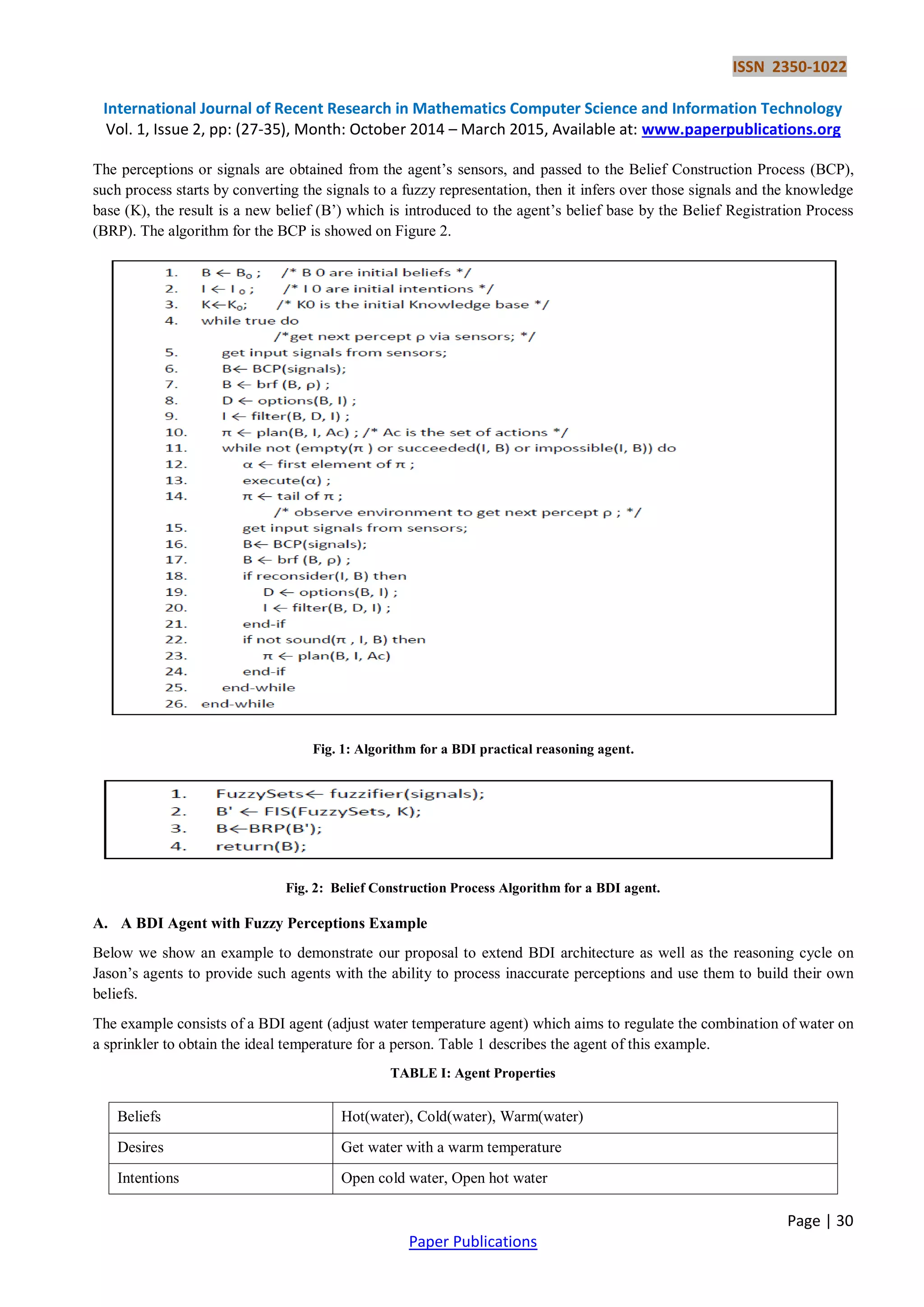 ISSN 2350-1022
International Journal of Recent Research in Mathematics Computer Science and Information Technology
Vol. 1, Issue 2, pp: (27-35), Month: October 2014 – March 2015, Available at: www.paperpublications.org
Page | 30
Paper Publications
The perceptions or signals are obtained from the agent’s sensors, and passed to the Belief Construction Process (BCP),
such process starts by converting the signals to a fuzzy representation, then it infers over those signals and the knowledge
base (K), the result is a new belief (B’) which is introduced to the agent’s belief base by the Belief Registration Process
(BRP). The algorithm for the BCP is showed on Figure 2.
Fig. 1: Algorithm for a BDI practical reasoning agent.
Fig. 2: Belief Construction Process Algorithm for a BDI agent.
A. A BDI Agent with Fuzzy Perceptions Example
Below we show an example to demonstrate our proposal to extend BDI architecture as well as the reasoning cycle on
Jason’s agents to provide such agents with the ability to process inaccurate perceptions and use them to build their own
beliefs.
The example consists of a BDI agent (adjust water temperature agent) which aims to regulate the combination of water on
a sprinkler to obtain the ideal temperature for a person. Table 1 describes the agent of this example.
TABLE I: Agent Properties
Beliefs Hot(water), Cold(water), Warm(water)
Desires Get water with a warm temperature
Intentions Open cold water, Open hot water
 