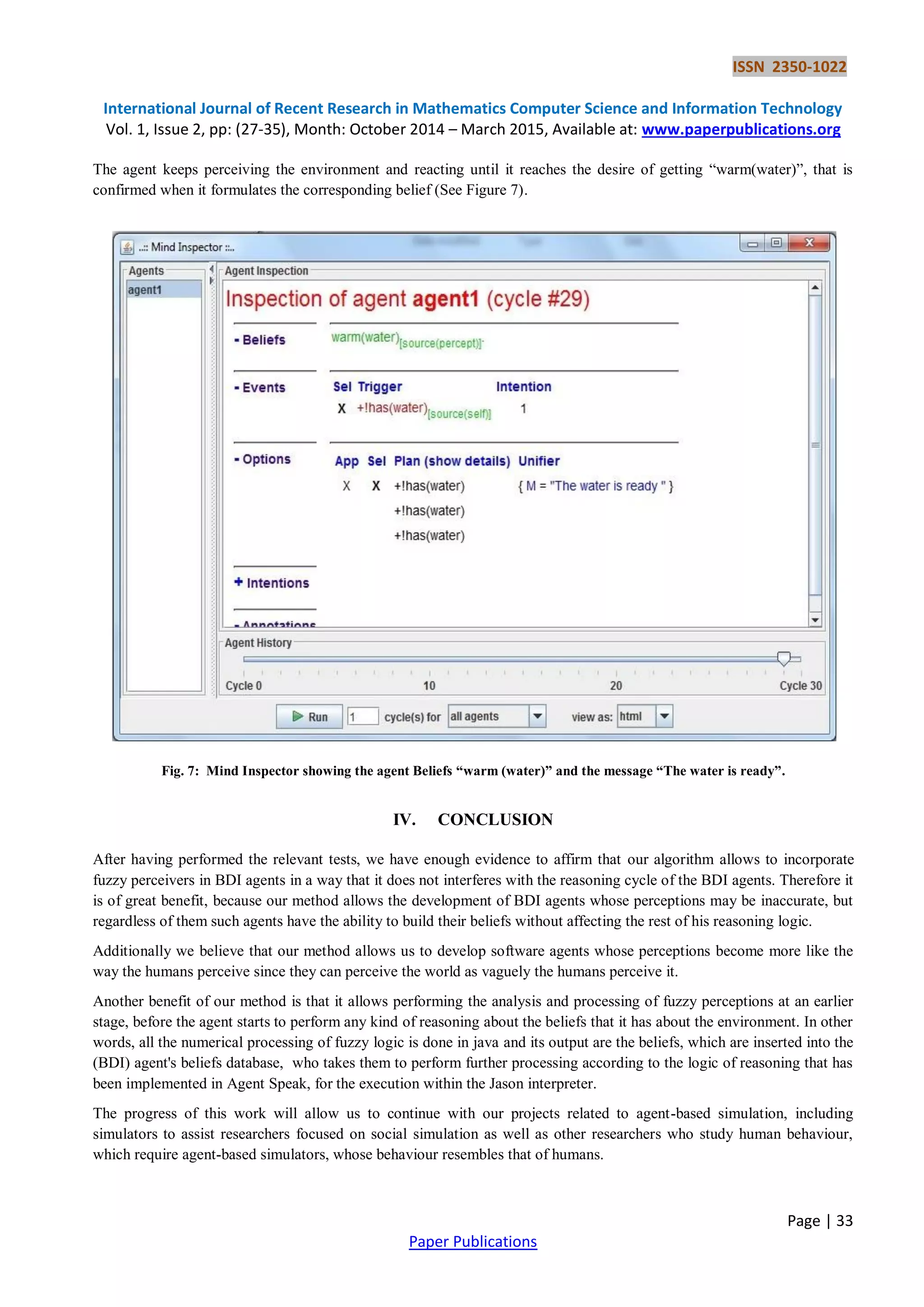 ISSN 2350-1022
International Journal of Recent Research in Mathematics Computer Science and Information Technology
Vol. 1, Issue 2, pp: (27-35), Month: October 2014 – March 2015, Available at: www.paperpublications.org
Page | 33
Paper Publications
The agent keeps perceiving the environment and reacting until it reaches the desire of getting “warm(water)”, that is
confirmed when it formulates the corresponding belief (See Figure 7).
Fig. 7: Mind Inspector showing the agent Beliefs “warm (water)” and the message “The water is ready”.
IV. CONCLUSION
After having performed the relevant tests, we have enough evidence to affirm that our algorithm allows to incorporate
fuzzy perceivers in BDI agents in a way that it does not interferes with the reasoning cycle of the BDI agents. Therefore it
is of great benefit, because our method allows the development of BDI agents whose perceptions may be inaccurate, but
regardless of them such agents have the ability to build their beliefs without affecting the rest of his reasoning logic.
Additionally we believe that our method allows us to develop software agents whose perceptions become more like the
way the humans perceive since they can perceive the world as vaguely the humans perceive it.
Another benefit of our method is that it allows performing the analysis and processing of fuzzy perceptions at an earlier
stage, before the agent starts to perform any kind of reasoning about the beliefs that it has about the environment. In other
words, all the numerical processing of fuzzy logic is done in java and its output are the beliefs, which are inserted into the
(BDI) agent's beliefs database, who takes them to perform further processing according to the logic of reasoning that has
been implemented in Agent Speak, for the execution within the Jason interpreter.
The progress of this work will allow us to continue with our projects related to agent-based simulation, including
simulators to assist researchers focused on social simulation as well as other researchers who study human behaviour,
which require agent-based simulators, whose behaviour resembles that of humans.
 