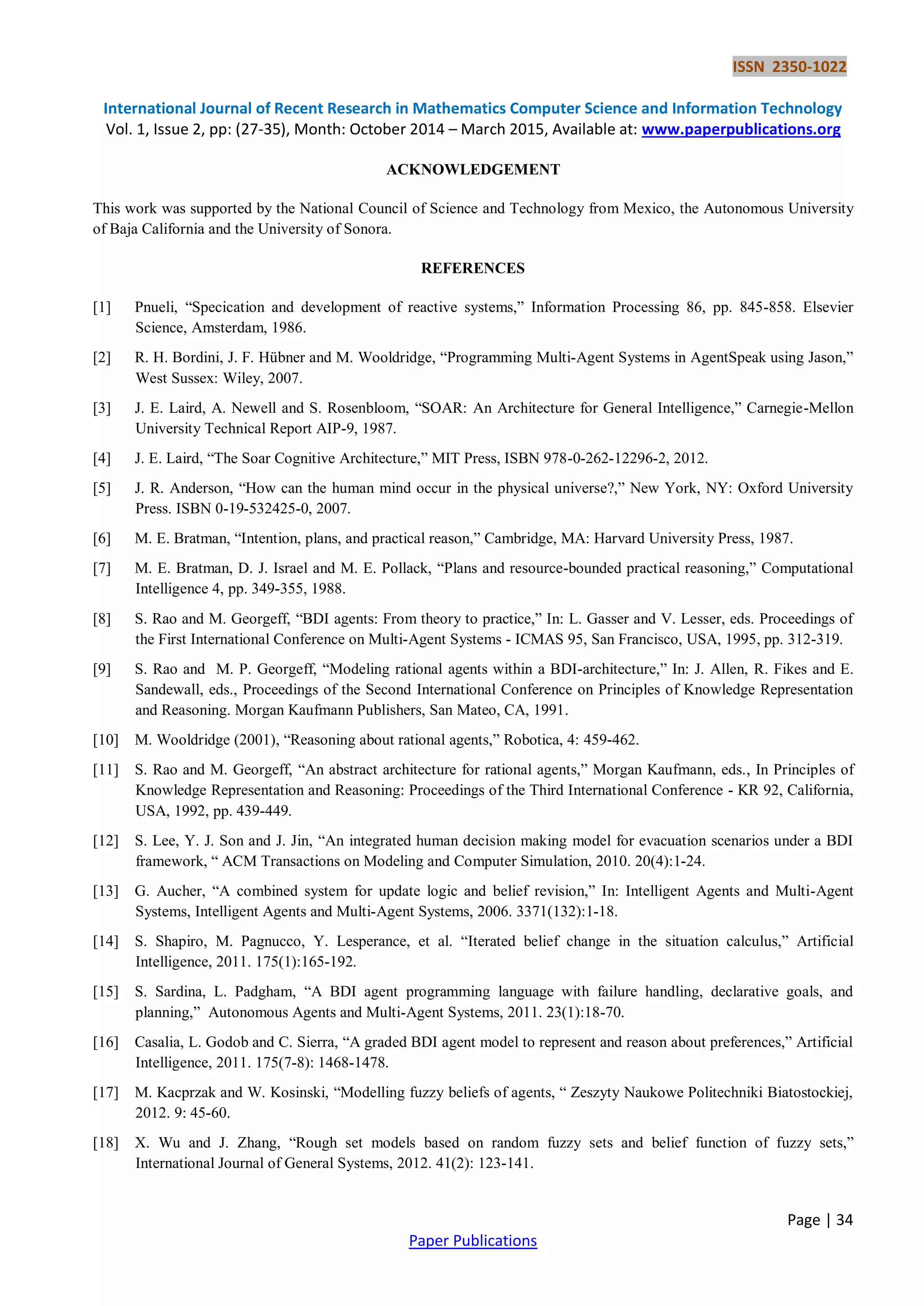 ISSN 2350-1022
International Journal of Recent Research in Mathematics Computer Science and Information Technology
Vol. 1, Issue 2, pp: (27-35), Month: October 2014 – March 2015, Available at: www.paperpublications.org
Page | 34
Paper Publications
ACKNOWLEDGEMENT
This work was supported by the National Council of Science and Technology from Mexico, the Autonomous University
of Baja California and the University of Sonora.
REFERENCES
[1] Pnueli, “Specication and development of reactive systems,” Information Processing 86, pp. 845-858. Elsevier
Science, Amsterdam, 1986.
[2] R. H. Bordini, J. F. Hübner and M. Wooldridge, “Programming Multi-Agent Systems in AgentSpeak using Jason,”
West Sussex: Wiley, 2007.
[3] J. E. Laird, A. Newell and S. Rosenbloom, “SOAR: An Architecture for General Intelligence,” Carnegie-Mellon
University Technical Report AIP-9, 1987.
[4] J. E. Laird, “The Soar Cognitive Architecture,” MIT Press, ISBN 978-0-262-12296-2, 2012.
[5] J. R. Anderson, “How can the human mind occur in the physical universe?,” New York, NY: Oxford University
Press. ISBN 0-19-532425-0, 2007.
[6] M. E. Bratman, “Intention, plans, and practical reason,” Cambridge, MA: Harvard University Press, 1987.
[7] M. E. Bratman, D. J. Israel and M. E. Pollack, “Plans and resource-bounded practical reasoning,” Computational
Intelligence 4, pp. 349-355, 1988.
[8] S. Rao and M. Georgeff, “BDI agents: From theory to practice,” In: L. Gasser and V. Lesser, eds. Proceedings of
the First International Conference on Multi-Agent Systems - ICMAS 95, San Francisco, USA, 1995, pp. 312-319.
[9] S. Rao and M. P. Georgeff, “Modeling rational agents within a BDI-architecture,” In: J. Allen, R. Fikes and E.
Sandewall, eds., Proceedings of the Second International Conference on Principles of Knowledge Representation
and Reasoning. Morgan Kaufmann Publishers, San Mateo, CA, 1991.
[10] M. Wooldridge (2001), “Reasoning about rational agents,” Robotica, 4: 459-462.
[11] S. Rao and M. Georgeff, “An abstract architecture for rational agents,” Morgan Kaufmann, eds., In Principles of
Knowledge Representation and Reasoning: Proceedings of the Third International Conference - KR 92, California,
USA, 1992, pp. 439-449.
[12] S. Lee, Y. J. Son and J. Jin, “An integrated human decision making model for evacuation scenarios under a BDI
framework, “ ACM Transactions on Modeling and Computer Simulation, 2010. 20(4):1-24.
[13] G. Aucher, “A combined system for update logic and belief revision,” In: Intelligent Agents and Multi-Agent
Systems, Intelligent Agents and Multi-Agent Systems, 2006. 3371(132):1-18.
[14] S. Shapiro, M. Pagnucco, Y. Lesperance, et al. “Iterated belief change in the situation calculus,” Artificial
Intelligence, 2011. 175(1):165-192.
[15] S. Sardina, L. Padgham, “A BDI agent programming language with failure handling, declarative goals, and
planning,” Autonomous Agents and Multi-Agent Systems, 2011. 23(1):18-70.
[16] Casalia, L. Godob and C. Sierra, “A graded BDI agent model to represent and reason about preferences,” Artificial
Intelligence, 2011. 175(7-8): 1468-1478.
[17] M. Kacprzak and W. Kosinski, “Modelling fuzzy beliefs of agents, “ Zeszyty Naukowe Politechniki Biatostockiej,
2012. 9: 45-60.
[18] X. Wu and J. Zhang, “Rough set models based on random fuzzy sets and belief function of fuzzy sets,”
International Journal of General Systems, 2012. 41(2): 123-141.
 