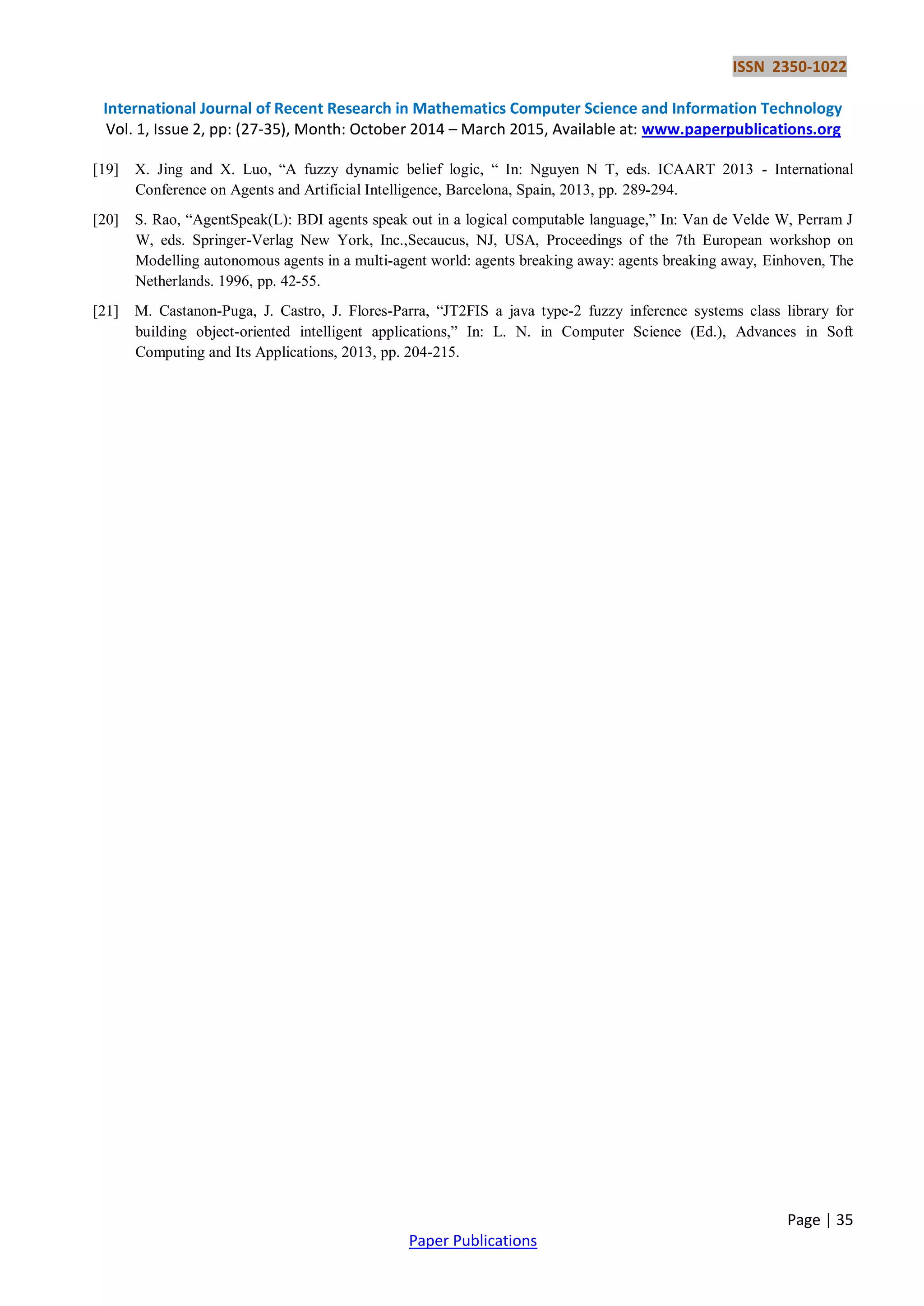 ISSN 2350-1022
International Journal of Recent Research in Mathematics Computer Science and Information Technology
Vol. 1, Issue 2, pp: (27-35), Month: October 2014 – March 2015, Available at: www.paperpublications.org
Page | 35
Paper Publications
[19] X. Jing and X. Luo, “A fuzzy dynamic belief logic, “ In: Nguyen N T, eds. ICAART 2013 - International
Conference on Agents and Artificial Intelligence, Barcelona, Spain, 2013, pp. 289-294.
[20] S. Rao, “AgentSpeak(L): BDI agents speak out in a logical computable language,” In: Van de Velde W, Perram J
W, eds. Springer-Verlag New York, Inc.,Secaucus, NJ, USA, Proceedings of the 7th European workshop on
Modelling autonomous agents in a multi-agent world: agents breaking away: agents breaking away, Einhoven, The
Netherlands. 1996, pp. 42-55.
[21] M. Castanon-Puga, J. Castro, J. Flores-Parra, “JT2FIS a java type-2 fuzzy inference systems class library for
building object-oriented intelligent applications,” In: L. N. in Computer Science (Ed.), Advances in Soft
Computing and Its Applications, 2013, pp. 204-215.
 