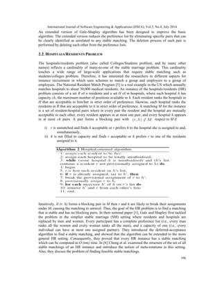 International Journal of Software Engineering & Applications (IJSEA), Vol.5, No.4, July 2014
106
An extended version of Gale-Shapley algorithm has been designed to improve the basic
algorithm. The extended version reduces the preference list by eliminating specific pairs that can
be clearly identified as unrelated to any stable matching. The deletion process of such pair is
performed by deleting each other from the preference lists.
2.2. HOSPITALS/RESIDENTS PROBLEM
The hospitals/residents problem (also called Colleges/Students problem, and by many other
names) reflects a cardinality of many-to-one of the stable marriage problem. This cardinality
touches a wide range of large-scale applications that require stable matching such as
students/colleges problem. Therefore, it has interested the researchers in different aspects for
instance recruitment in which uses schemes to match a group and employers to a group of
employees. The National Resident Match Program [5] is a real example in the US which annually
matches hospitals to about 30,000 medical residents. An instance of the hospitals/residents (HR)
problem consists of a set R of n residents and a set H of m hospitals, where each hospital h has
capacity ch, the maximum number of positions available in h. Each resident ranks the hospitals in
H that are acceptable to him/her in strict order of preference; likewise, each hospital ranks the
residents in R that are acceptable to it in strict order of preference. A matching M for the instance
is a set of resident-hospital pairs where in every pair the resident and the hospital are mutually
acceptable to each other, every resident appears in at most one pair, and every hospital h appears
in at most ch pairs. A pair forms a blocking pair with respect to M if
i) r is unmatched and finds h acceptable or r prefers h to the hospital she is assigned to and,
simultaneously,
ii) h is not filled to capacity and finds r acceptable or h prefers r to one of the residents
assigned to it.
Intuitively, if (r, h) forms a blocking pair in M then r and h are likely to break their assignments
under M, causing the matching to unravel. Thus, the goal of the HR problem is to find a matching
that is stable and has no blocking pairs. In their seminal paper [1], Gale and Shapley first tackled
the problem in the simplier stable marriage (SM) setting where residents and hospitals are
replaced by men and women. Every participant has a complete preference list (i.e., every man
ranks all the women and every woman ranks all the men), and a capacity of one (i.e., every
individual can have at most one assigned partner). They introduced the deferred-acceptance
algorithm to find a stable matching, and showed that the algorithm can be extended to the more
general HR setting. Consequently, they proved that every HR instance has a stable matching
which can be computed in O (nm) time. In [6] Cheng et al. examined the structure of the set of all
stable matchings of an HR instance and introduce the notion of meta-rotations in this setting.
Also, they discuss the problem of finding feasible stable matchings.
 