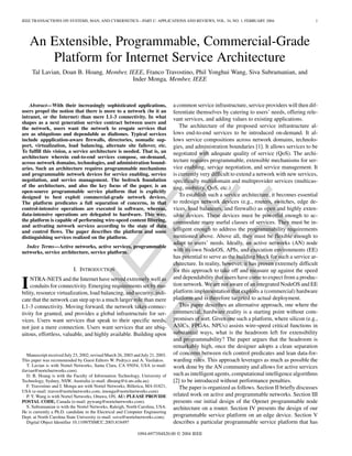 IEEEProof
IEEE TRANSACTIONS ON SYSTEMS, MAN, AND CYBERNETICS—PART C: APPLICATIONS AND REVIEWS, VOL. 34, NO. 1, FEBRUARY 2004 1
An Extensible, Programmable, Commercial-Grade
Platform for Internet Service Architecture
Tal Lavian, Doan B. Hoang, Member, IEEE, Franco Travostino, Phil Yonghui Wang, Siva Subramanian, and
Inder Monga, Member, IEEE
Abstract—With their increasingly sophisticated applications,
users propel the notion that there is more to a network (be it an
intranet, or the Internet) than mere L1-3 connectivity. In what
shapes as a next generation service contract between users and
the network, users want the network to erogate services that
are as ubiquitous and dependable as dialtones. Typical services
include appplication-aware firewalls, directories, nomadic sup-
port, virtualization, load balancing, alternate site failover, etc.
To fulfill this vision, a service architecture is needed. That is, an
architecture wherein end-to-end services compose, on-demand,
across network domains, technologies, and administration bound-
aries. Such an architecture requires programmable mechanisms
and programmable network devices for service enabling, service
negotiation, and service management. The bedrock foundation
of the architecture, and also the key focus of the paper, is an
open-source programmable service platform that is explicitly
designed to best exploit commercial-grade network devices.
The platform predicates a full separation of concerns, in that
control-intensive operations are executed in software, whereas,
data-intensive operations are delegated to hardware. This way,
the platform is capable of performing wire-speed content filtering,
and activating network services according to the state of data
and control flows. The paper describes the platform and some
distinguishing services realized on the platform.
Index Terms—Active networks, active services, programmable
networks, service architecture, service platform.
I. INTRODUCTION
INTRA-NETS and the Internet have served extremely well as
conduits for connectivity. Emerging requirements set by mo-
bility, resource virtualization, load balancing, and security, indi-
cate that the network can step up to a much larger role than mere
L1-3 connectivity. Moving forward, the network takes connec-
tivity for granted, and provides a global infrastructure for ser-
vices. Users want services that speak to their specific needs,
not just a mere connection. Users want services that are ubiq-
uitous, effortless, valuable, and highly available. Building upon
Manuscript received July 23, 2002; revised March 26, 2003 and July 21, 2003.
This paper was recommended by Guest Editors W. Pedrycz and A. Vasilakos.
T. Lavian is with Nortel Networks, Santa Clara, CA 95054, USA (e-mail:
tlavian@nortelnetworks.com).
D. B. Hoang is with the Faculty of Information Technology, University of
Technology, Sydney, NSW, Australia (e-mail: dhoang@it.uts.edu.au).
F. Travostino and I. Monga are with Nortel Networks, Billerica, MA 01821,
USA (e-mail: travos@nortelnetworks.com; imonga@nortelnetworks.com).
P. Y. Wang is with Nortel Networks, Ottawa, ON, AU: PLEASE PROVIDE
POSTAL CODE, Canada (e-mail: pywang@nortelnetworks.com).
S. Subramanian is with the Nortel Networks, Raleigh, North Carolina, USA.
He is currently a Ph.D. candidate in the Electrical and Computer Engineering
Dept. at North Carolina State University (e-mail: ssiva@nortelnetworks.com).
Digital Object Identifier 10.1109/TSMCC.2003.818497
a common service infrastructure, service providers will then dif-
ferentiate themselves by catering to users’ needs, offering rele-
vant services, and adding values to existing applications.
The architecture of the proposed service infrastructure al-
lows end-to-end services to be introduced on-demand. It al-
lows service compositions across network domains, technolo-
gies, and administration boundaries [1]. It allows services to be
negotiated with adequate quality of service (QoS). The archi-
tecture requires programmable, extensible mechanisms for ser-
vice enabling, service negotiation, and service management. It
is currently very difficult to extend a network with new services,
specifically multidomain and multiprovider services (multicas-
ting, mobility, QoS, etc.)
To establish such a service architecture, it becomes essential
to redesign network devices (e.g., routers, switches, edge de-
vices, load balancers, and firewalls) as open and highly exten-
sible devices. These devices must be powerful enough to ac-
commodate many useful classes of services. They must be in-
telligent enough to address the programmability requirements
mentioned above. Above all, they must be flexible enough to
adapt to users’ needs. Ideally, an active networks (AN) node
with its own NodeOS, APIs, and execution environments (EE)
has potential to serve as the building block for such a service ar-
chitecture. In reality, however, it has proven extremely difficult
for this approach to take off and measure up against the speed
and dependability that users have come to expect from a produc-
tion network. We are not aware of an integrated NodeOS and EE
platform implementation that exploits a (commercial) hardware
platform and is therefore targeted to actual deployment.
This paper describes an alternative approach, one where the
commercial, hardware reality is a starting point without com-
promises of sort. Given one such a platform, where silicon (e.g.,
ASICs, FPGAs, NPUs) assists wire-speed critical functions in
substantial ways, what is the headroom left for extensibility
and programmability? The paper argues that the headroom is
remarkably high, once the designer adopts a clean separation
of concerns between rich control predicates and lean data-for-
warding rules. This approach leverages as much as possible the
work done by the AN community and allows for active services
such as intelligent agents, computational intelligence algorithms
[2] to be introduced without performance penalties.
The paper is organized as follows. Section II briefly discusses
related work on active and programmable networks. Section III
presents our initial design of the Openet programmable node
architecture on a router. Section IV presents the design of our
programmable service platform on an edge device. Section V
describes a particular programmable service platform that has
1094-6977/04$20.00 © 2004 IEEE
 
