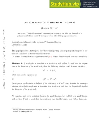 arXiv:2101.10228v1
[math.GM]
25
Jan
2021
AN EXTENSION OF PYTHAGORAS THEOREM
Mircea Gotea∗
Abstract. This article proves a Pythagoras-type formula for the sides and diagonals of a
polygon inscribed in a semicircle having one of the sides of the polygon as diameter.
Keywords and phrases: cyclic polygon, Pythagoras theorem
MSC 2010: 51N20
This paper presents a Pythagoras type theorem regarding a cyclic polygon having one of the
sides as a diameter of the circumscribed circle.
Let us first observe that Pythagoras theorem [1–5] and its reciprocal can be stated differently.
Theorem 1. If a triangle is inscribed in a semicircle with radius R, such that its longest
side is the diameter of the semicircle, then the following relation exists between its sides:
a2
= b2
+ c2
,
(1)
which can also be expressed as
4R2
= b2
+ c2
.
(2)
Its reciprocal can be states as follows: if the relation a2
= b2
+c2
exists between the sides of a
triangle, then that triangle can be inscribed in a semicircle such that the longest side is also
the diameter of the semicircle.
We can state and prove a similar theorem for quadrilaterals. Let ABCD be a quadrilateral
with vertices B and C located on the semicircle that has the longest side AD as diameter.
∗
Retired teacher of Mathematics, Gurghiu, Mureş County, Romania.
E-mail: mircea@gotea.ro
1
 