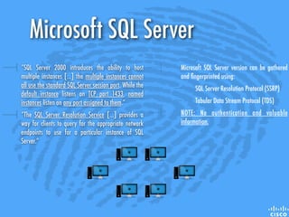 Microsoft SQL Server version can be gathered
and ﬁngerprinted using:
SQL Server Resolution Protocol (SSRP)
Tabular Data Stream Protocol (TDS)
NOTE: No authentication and valuable
information.
“SQL Server 2000 introduces the ability to host
multiple instances [...] the multiple instances cannot
all use the standard SQL Server session port. While the
default instance listens on TCP port 1433, named
instances listen on any port assigned to them.”
“The SQL Server Resolution Service [...] provides a
way for clients to query for the appropriate network
endpoints to use for a particular instance of SQL
Server.”
Microsoft SQL Server
 