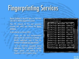 Fingerprinting Services
Banner Grabbing in the early ages, i.e., tools were
only able to identify ASCII based services.
Then THC released the ﬁrst next generation
scanning tool, which goes beyond the Banner
Grabbing...
As described by van Hauser (THC):
“Amap was the ﬁrst next-generation
scanning tool for pen-testers. It attempts to
identify applications even if they are
running on a different port than normal.”
“It also identiﬁes non-ASCII based
applications. This is achieved by sending
trigger packets, and looking up the
responses in a list of response strings.”
 