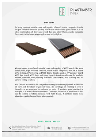  
	
  
	
  
	
  
	
  
WPC	
  Board	
  
	
  
As	
  being	
  topmost	
  manufacturer	
  and	
  supplier	
  of	
  wood	
  plastic	
  composite	
  boards,	
  
we	
   put	
   forward	
   optimum	
   quality	
   boards	
   for	
   incalculable	
   applications.	
   It	
   is	
   an	
  
ideal	
   combination	
   of	
   fibers	
   and	
   wood	
   dust	
   and	
   other	
   thermoplastic	
   materials.	
  
Such	
  material	
  includes	
  polypropylene	
  and	
  polyethylene.	
  
	
  
	
   	
  
	
  
	
  	
  
	
  
We	
  are	
  tagged	
  as	
  profound	
  manufacturer	
  and	
  supplier	
  of	
  WPC	
  boards	
  like	
  wood	
  
based	
  panel,	
  high	
  pressure	
  laminate,	
  wood	
  plastic	
  composite,	
  WPC	
  MDF	
  board,	
  
WPC	
  decking,	
  WPC	
  flooring	
  and	
  WPC	
  doors.	
  It	
  is	
  also	
  used	
  as	
  WPC	
  display	
  board,	
  
WPC	
  Sign	
  board,	
  WPC	
  sheet	
  and	
  many	
  more.	
  it	
  is	
  extensively	
  used	
  for	
  modular	
  
kitchen,	
   furniture,	
   wall	
   paneling,	
   windows,	
   construction,	
   wall	
   cladding	
   and	
   for	
  
various	
  ceiling	
  solution.	
  
	
  
WPC	
  boards	
  are	
  seen	
  as	
  the	
  comprehensive	
  replacement	
  of	
  plywood.	
  It	
  abolishes	
  
all	
   curb	
   and	
   drawback	
   of	
   general	
   wood.	
   No	
   shrinkage	
   or	
   swelling	
   is	
   seen	
   in	
  
humidity	
   or	
   on	
   exposure	
   to	
   moisture	
   or	
   water.	
   It	
   contains	
   good	
   resistant	
   to	
  
sunlight.	
  It	
  is	
  better	
  abrasion	
  resistant.	
  The	
  major	
  limitation	
  of	
  wood	
  that	
  is	
  loss	
  
due	
   to	
   termite	
   is	
   totally	
   excluded	
   with	
   WPC	
   board.	
   It	
   contains	
   many	
   more	
  
advantages	
  as	
  timber	
  and	
  decorative	
  product.	
  
	
  
	
  
	
  
	
  
	
  
	
  
	
  
	
  
	
  
	
  
	
  
	
  
 