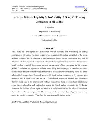 European Journal of Business and Management www.iiste.org
ISSN 2222-1905 (Paper) ISSN 2222-2839 (Online)
Vol.5, No.7, 2013
221
A Nexus Between Liquidity & Profitability: A Study Of Trading
Companies In Sri Lanka.
A.Ajanthan
Department of Accounting
Faculty of Management Studies & Commerce
University of Jaffna
ABSTRACT
This study has investigated the relationship between liquidity and profitability of trading
companies in Sri Lanka. The main objective was to examine the nature and extent of the nexus
between liquidity and profitability in profit-oriented quoted trading companies and also to
determine whether any relationship exist between the two performance measures. Analysis was
based on data extracted from annual reports and accounts of the companies for the relevant
period. Correlation and regression analysis respectively were employed to examine the nature
and extent of the relationship between the variables and determine whether any cause and effect
relationship between them. The study covered 08 listed trading companies in Sri Lanka over a
period of past 5 years from 2008 to 2012. Correlation& regression analysis and descriptive
statistics were used in the analysis and findings suggest that there is a significant relationship
exists between liquidity and profitability among the listed trading companies in Sri Lanka.
However, the findings of this paper are based on a study conducted on the selected companies.
Hence, the results are not generalizable to non-quoted companies. Secondly, the sample only
comprises trading companies. Therefore, the results are valid for this sector.
Key Words: Liquidity, Profitability &Trading companies
 