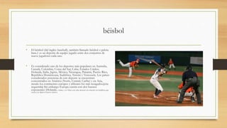 béisbol
• El béisbol (del inglés: baseball), también llamado béisbol o pelota
base,1 es un deporte de equipo jugado entre dos conjuntos de
nueve jugadores cada uno.
• Es considerado uno de los deportes más populares en Australia,
Canadá, Colombia, Corea del Sur, Cuba, Estados Unidos,
Holanda, Italia, Japón, México, Nicaragua, Panamá, Puerto Rico,
República Dominicana, Sudáfrica, Taiwán y Venezuela. Los países
considerados potencias de este deporte se encuentran
concentrados en América (Norte, Central, Caribe) y en Asia,
siendo los continentes europeo y africano los más rezagados.[cita
requerida] Sin embargo Europa cuenta con dos buenos
exponentes (Holanda e Italia); y en África solo cabe destacar a la selección de Sudáfrica, que
cuenta con algunos buenos talentos.
 
