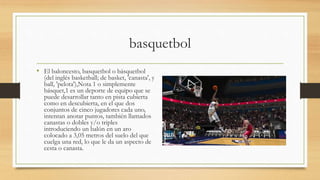 basquetbol
• El baloncesto, basquetbol o básquetbol
(del inglés basketball; de basket, 'canasta', y
ball, 'pelota'),Nota 1 o simplemente
básquet,1 es un deporte de equipo que se
puede desarrollar tanto en pista cubierta
como en descubierta, en el que dos
conjuntos de cinco jugadores cada uno,
intentan anotar puntos, también llamados
canastas o dobles y/o triples
introduciendo un balón en un aro
colocado a 3,05 metros del suelo del que
cuelga una red, lo que le da un aspecto de
cesta o canasta.
 