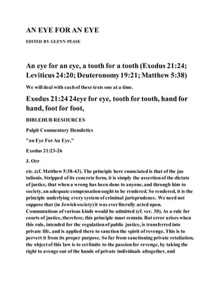 AN EYE FOR AN EYE
EDITED BY GLENN PEASE
An eye for an eye, a tooth for a tooth (Exodus 21:24;
Leviticus 24:20;Deuteronomy19:21;Matthew 5:38)
We will deal with eachof these texts one at a time.
Exodus 21:24 24eye for eye, tooth for tooth, hand for
hand, foot for foot,
BIBLEHUB RESOURCES
Pulpit Commentary Homiletics
"an Eye ForAn Eye,"
Exodus 21:23-26
J. Orr
etc. (cf. Matthew 5:38-43). The principle here enunciated is that of the jus
talionis. Stripped of its concrete form, it is simply the assertionof the dictate
of justice, that when a wrong has been done to anyone, and through him to
society, an adequate compensationought to be rendered. So rendered, it is the
principle underlying every system of criminal jurisprudence. We need not
suppose that (in Jewishsociety)it was everliterally acted upon.
Commutations of various kinds would be admitted (cf. ver. 30). As a rule for
courts of justice, therefore, this principle must remain. Bat error arises when
this rule, intended for the regulationof public justice, is transferred into
private life, and is applied there to sanctionthe spirit of revenge. This is to
pervert it from its proper purpose. So far from sanctioning private retaliation,
the objectof this law is to setlimits to the passionfor revenge, by taking the
right to avenge out of the hands of private individuals altogether, and
 