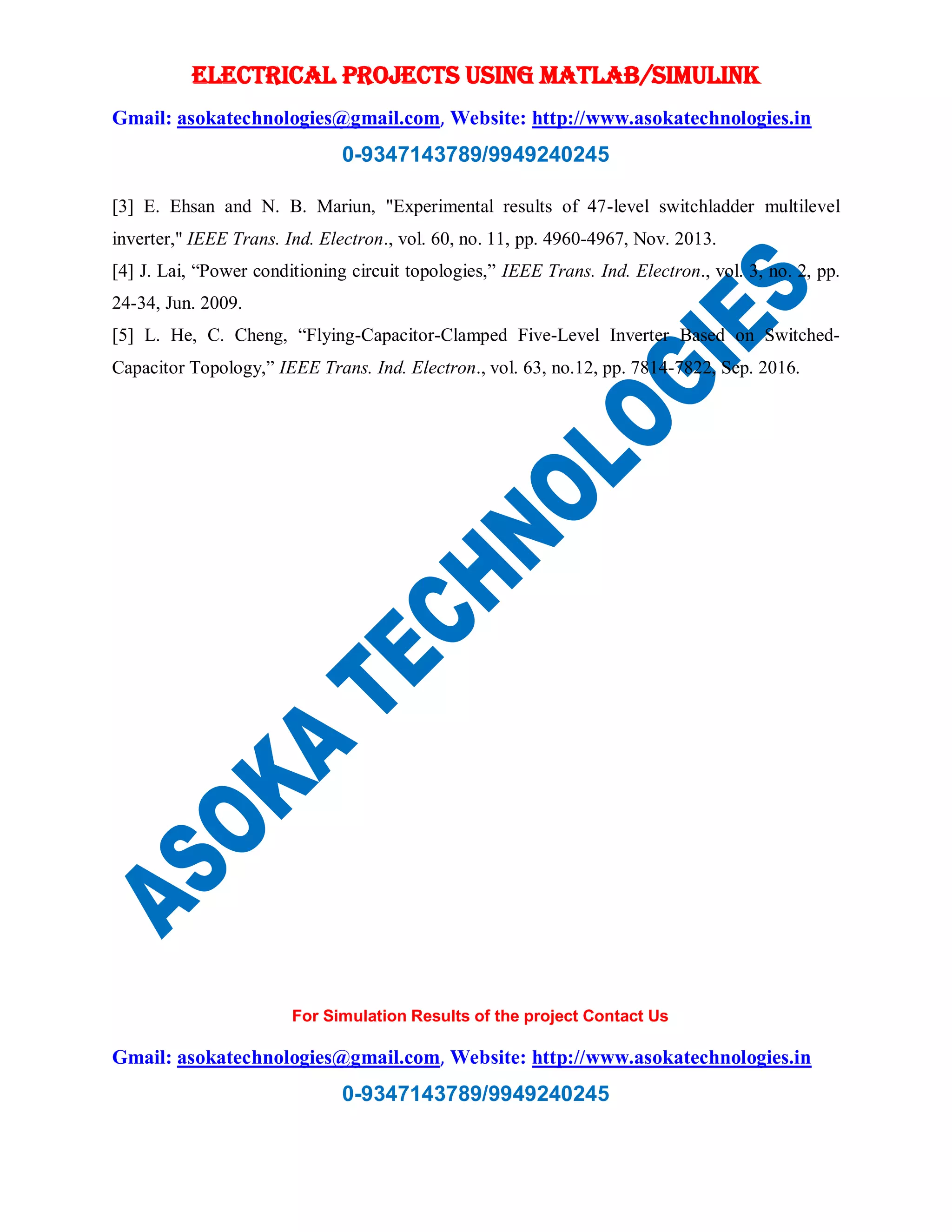 ELECTRICAL PROJECTS USING MATLAB/SIMULINK
Gmail: asokatechnologies@gmail.com, Website: http://www.asokatechnologies.in
0-9347143789/9949240245
For Simulation Results of the project Contact Us
Gmail: asokatechnologies@gmail.com, Website: http://www.asokatechnologies.in
0-9347143789/9949240245
[3] E. Ehsan and N. B. Mariun, "Experimental results of 47-level switchladder multilevel
inverter," IEEE Trans. Ind. Electron., vol. 60, no. 11, pp. 4960-4967, Nov. 2013.
[4] J. Lai, “Power conditioning circuit topologies,” IEEE Trans. Ind. Electron., vol. 3, no. 2, pp.
24-34, Jun. 2009.
[5] L. He, C. Cheng, “Flying-Capacitor-Clamped Five-Level Inverter Based on Switched-
Capacitor Topology,” IEEE Trans. Ind. Electron., vol. 63, no.12, pp. 7814-7822, Sep. 2016.
 