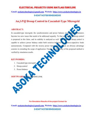 ELECTRICAL PROJECTS USING MATLAB/SIMULINK
Gmail: asokatechnologies@gmail.com, Website: http://www.asokatechnologies.in
0-9347143789/9949240245
For Simulation Results of the project Contact Us
Gmail: asokatechnologies@gmail.com, Website: http://www.asokatechnologies.in
0-9347143789/9949240245
An f-P/Q Droop Control in Cascaded-Type Microgrid
ABSTRACT:
In cascaded-type microgrid, the synchronization and power balance of distributed generators
become two new issues that needs to be addressed urgently. To that end, an f-P/Q droop control
is proposed in this letter, and its stability is analyzed as well. This proposed droop control is
capable to achieve power balance under both resistive-inductive an resistive-capacitive loads
autonomously. Compared with the inverse power factor droop control, an obvious advantage
consists in extending the scope of application. Finally, the feasibility of the proposed method is
verified by simulation results.
KEYWORDS:
1. Cascaded-type microgrid
2. Droop control
3. Power balance
SOFTWARE: MATLAB/SIMULINK
 