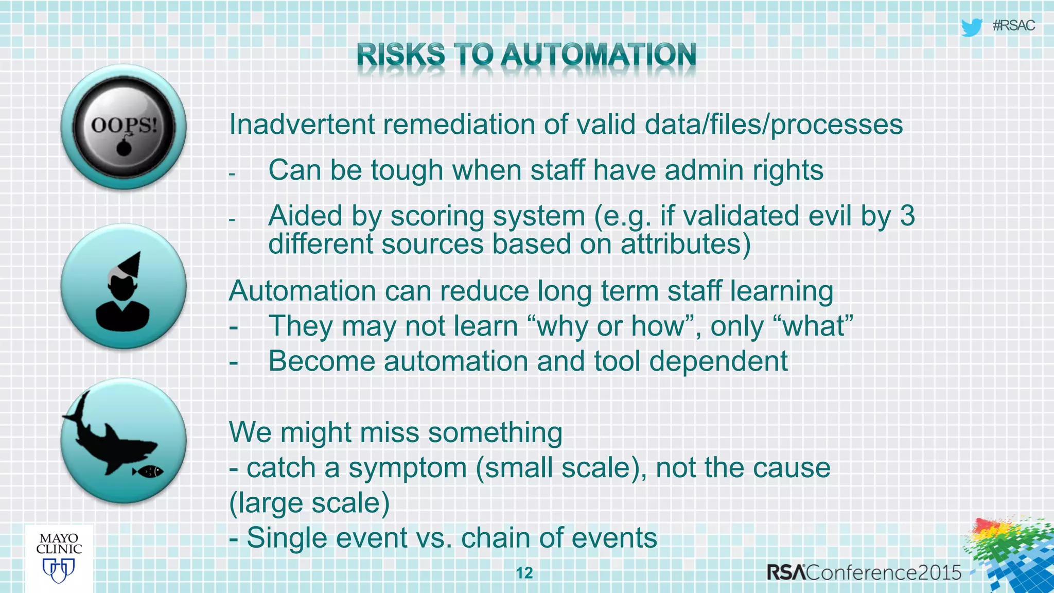 #RSAC
Inadvertent remediation of valid data/files/processes
- Can be tough when staff have admin rights
- Aided by scoring system (e.g. if validated evil by 3
different sources based on attributes)
12
Automation can reduce long term staff learning
- They may not learn “why or how”, only “what”
- Become automation and tool dependent
We might miss something
- catch a symptom (small scale), not the cause
(large scale)
- Single event vs. chain of events
 