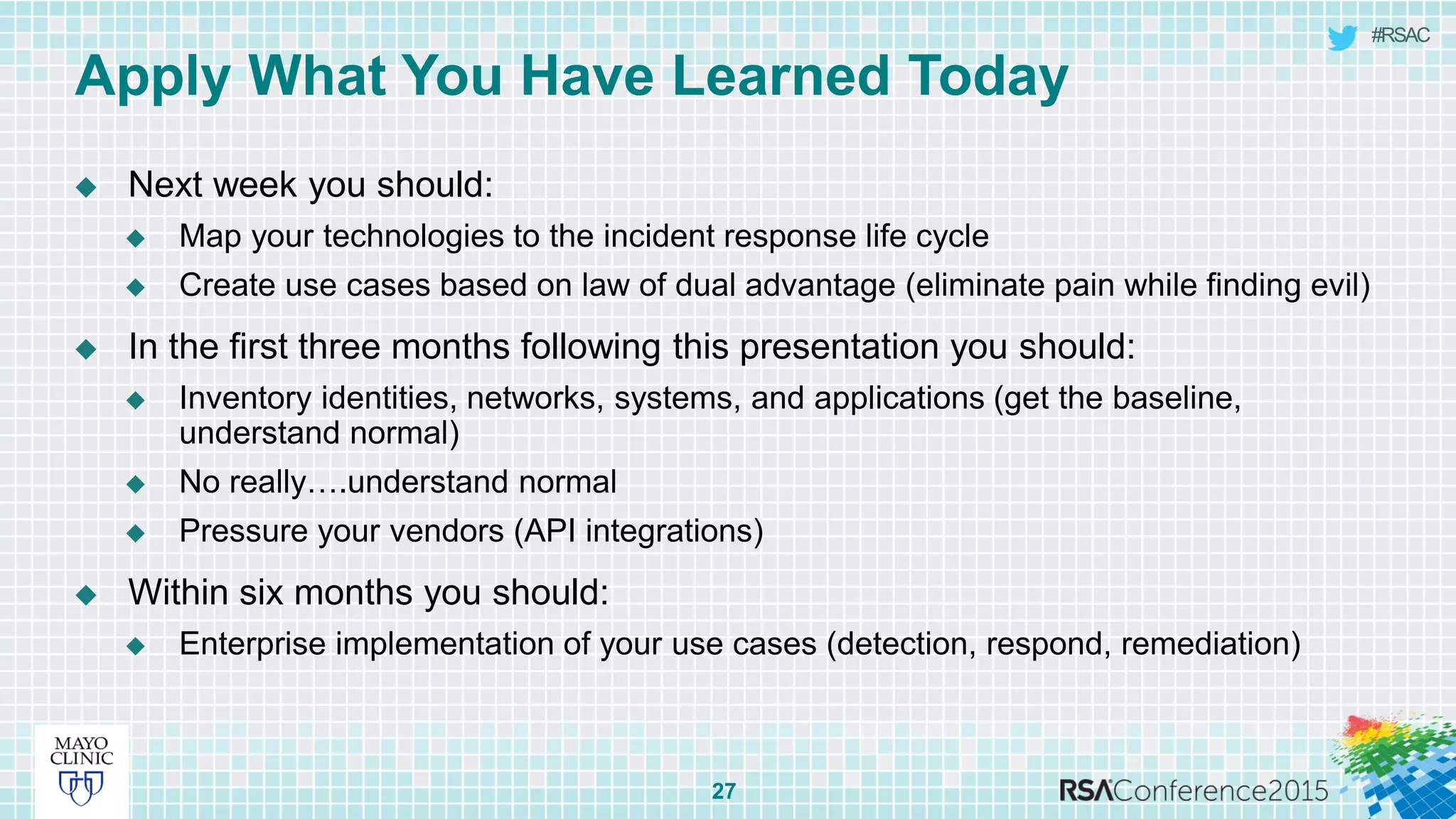 #RSAC
 Next week you should:
 Map your technologies to the incident response life cycle
 Create use cases based on law of dual advantage (eliminate pain while finding evil)
 In the first three months following this presentation you should:
 Inventory identities, networks, systems, and applications (get the baseline,
understand normal)
 No really….understand normal
 Pressure your vendors (API integrations)
 Within six months you should:
 Enterprise implementation of your use cases (detection, respond, remediation)
27
Apply What You Have Learned Today
 