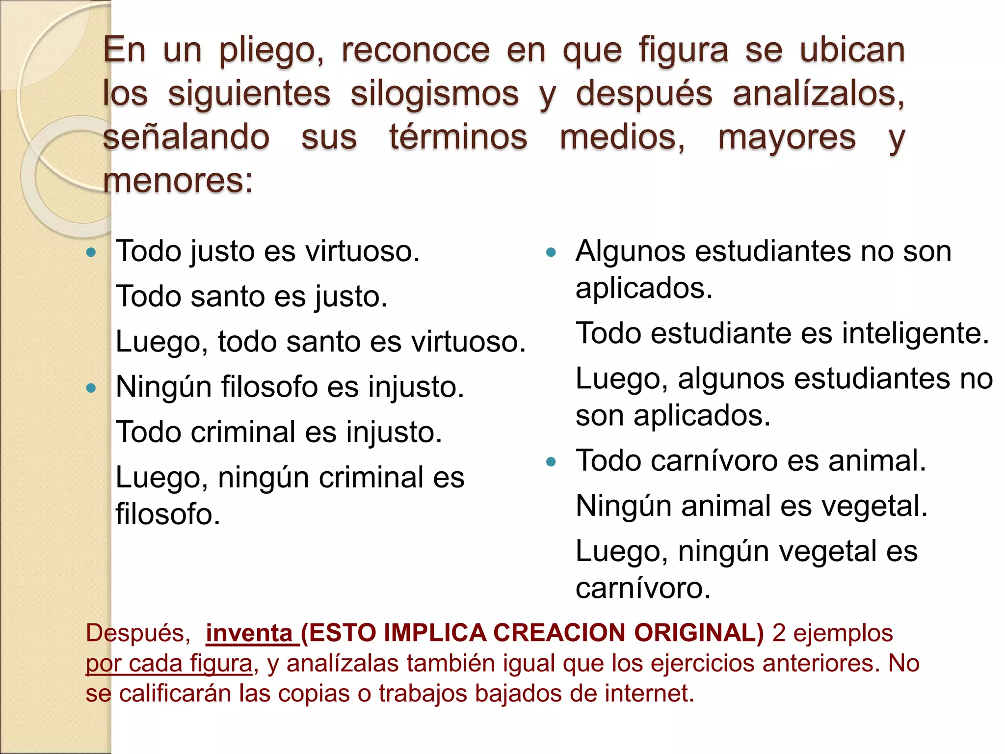 En un pliego, reconoce en que figura se ubican
los siguientes silogismos y después analízalos,
señalando sus términos medios, mayores y
menores:
 Todo justo es virtuoso.
Todo santo es justo.
Luego, todo santo es virtuoso.
 Ningún filosofo es injusto.
Todo criminal es injusto.
Luego, ningún criminal es
filosofo.
 Algunos estudiantes no son
aplicados.
Todo estudiante es inteligente.
Luego, algunos estudiantes no
son aplicados.
 Todo carnívoro es animal.
Ningún animal es vegetal.
Luego, ningún vegetal es
carnívoro.
Después, inventa (ESTO IMPLICA CREACION ORIGINAL) 2 ejemplos
por cada figura, y analízalas también igual que los ejercicios anteriores. No
se calificarán las copias o trabajos bajados de internet.
 