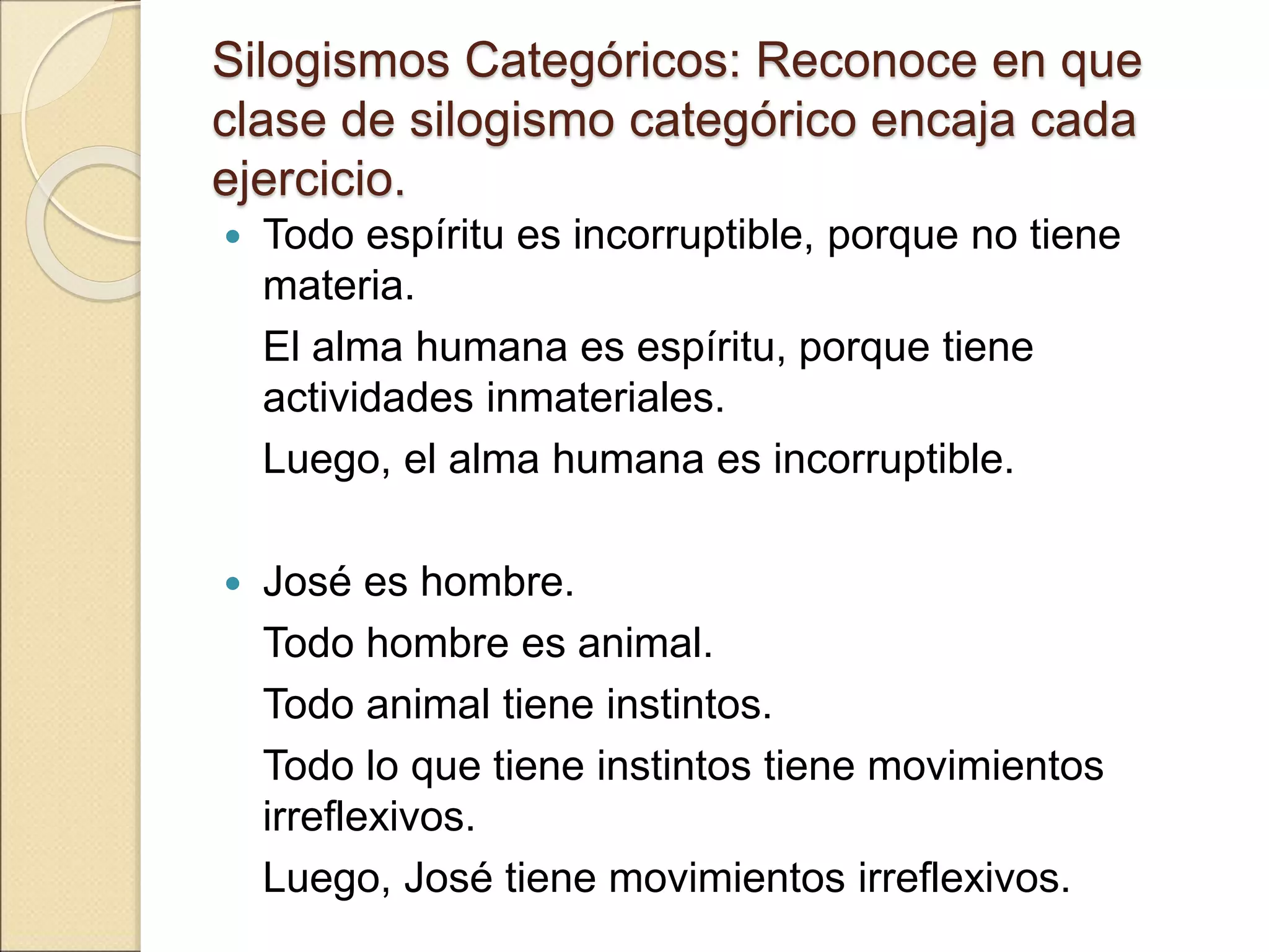 Silogismos Categóricos: Reconoce en que
clase de silogismo categórico encaja cada
ejercicio.
 Todo espíritu es incorruptible, porque no tiene
materia.
El alma humana es espíritu, porque tiene
actividades inmateriales.
Luego, el alma humana es incorruptible.
 José es hombre.
Todo hombre es animal.
Todo animal tiene instintos.
Todo lo que tiene instintos tiene movimientos
irreflexivos.
Luego, José tiene movimientos irreflexivos.
 