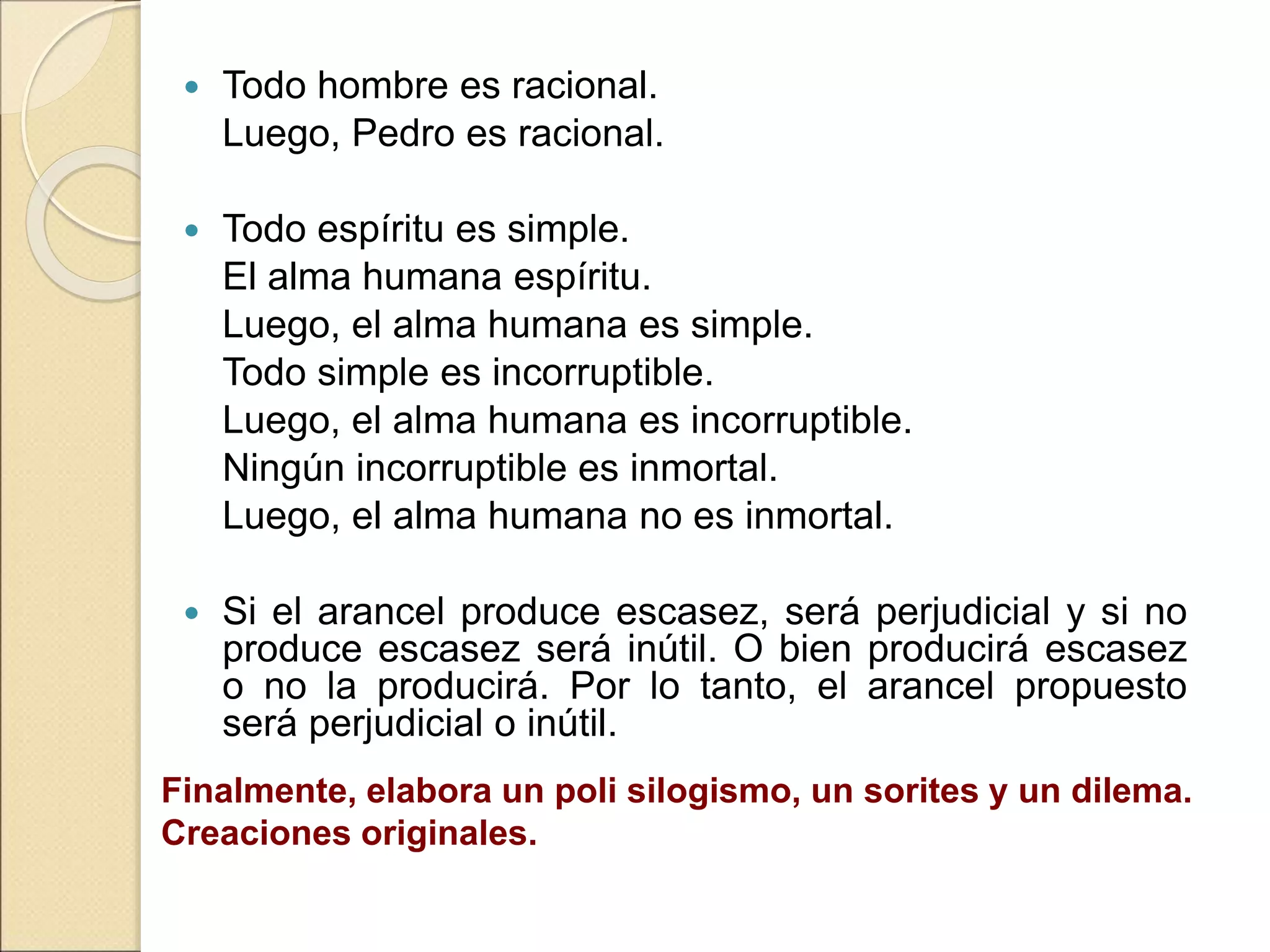  Todo hombre es racional.
Luego, Pedro es racional.
 Todo espíritu es simple.
El alma humana espíritu.
Luego, el alma humana es simple.
Todo simple es incorruptible.
Luego, el alma humana es incorruptible.
Ningún incorruptible es inmortal.
Luego, el alma humana no es inmortal.
 Si el arancel produce escasez, será perjudicial y si no
produce escasez será inútil. O bien producirá escasez
o no la producirá. Por lo tanto, el arancel propuesto
será perjudicial o inútil.
Finalmente, elabora un poli silogismo, un sorites y un dilema.
Creaciones originales.
 