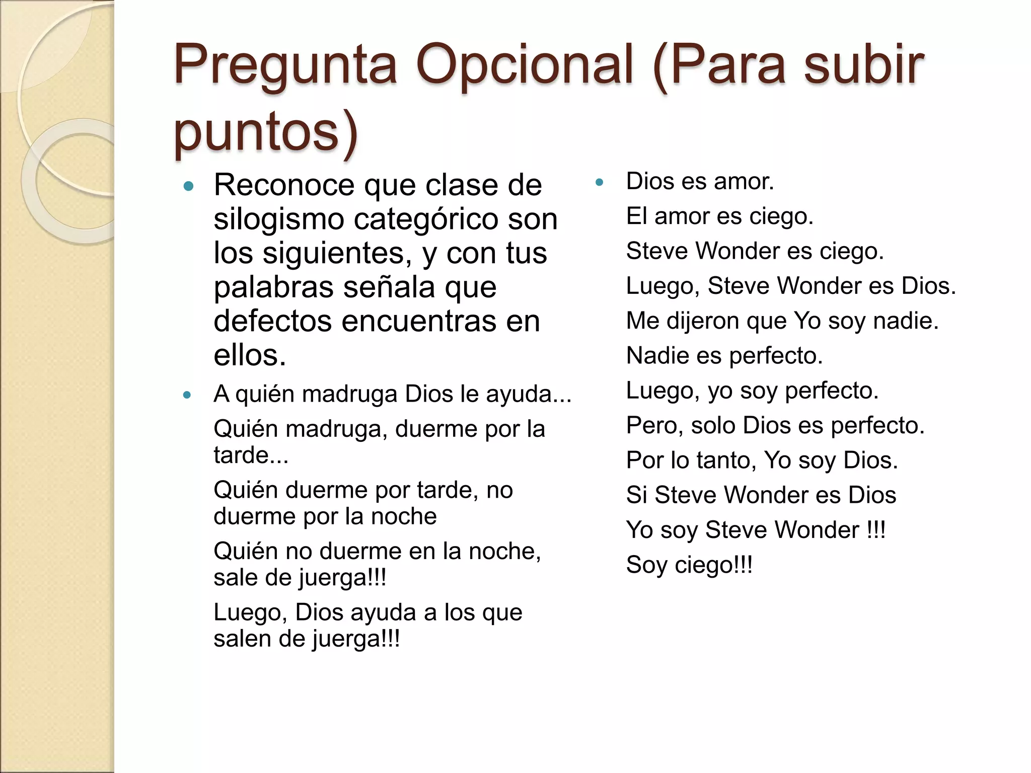 Pregunta Opcional (Para subir
puntos)
 Reconoce que clase de
silogismo categórico son
los siguientes, y con tus
palabras señala que
defectos encuentras en
ellos.
 A quién madruga Dios le ayuda...
Quién madruga, duerme por la
tarde...
Quién duerme por tarde, no
duerme por la noche
Quién no duerme en la noche,
sale de juerga!!!
Luego, Dios ayuda a los que
salen de juerga!!!
 Dios es amor.
El amor es ciego.
Steve Wonder es ciego.
Luego, Steve Wonder es Dios.
Me dijeron que Yo soy nadie.
Nadie es perfecto.
Luego, yo soy perfecto.
Pero, solo Dios es perfecto.
Por lo tanto, Yo soy Dios.
Si Steve Wonder es Dios
Yo soy Steve Wonder !!!
Soy ciego!!!
 