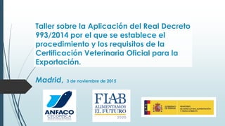Taller sobre la Aplicación del Real Decreto
993/2014 por el que se establece el
procedimiento y los requisitos de la
Certificación Veterinaria Oficial para la
Exportación.
Madrid, 3 de noviembre de 2015
 
